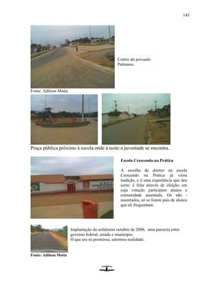 145
Fonte: Adilson Motta
Praça pública próximo à escola onde à noite a juventude se encontra.
Fonte: Adilson Motta
Centro do povoado
Palmares.
Escola Crescendo na Prática
A escolha de diretor na escola
Crescendo na Prática já virou
tradição, e é uma experiência que deu
certo: é feita através de eleição, em
cuja votação participam alunos e
comunidade assentada. Os não -
assentados, só se forem pais de alunos
que ali frequentam.
Implantação do asfaltoem outubro de 2008, uma parceria entre
governo federal, estado e município.
O que era só promessa, setornou realidade.
 
