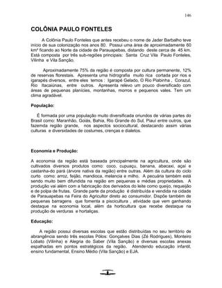 146
COLÔNIA PAULO FONTELES
A Colônia Paulo Fonteles que antes recebeu o nome de Jader Barbalho teve
início de sua colonização nos anos 80. Possui uma área de aproximadamente 60
km² ficando ao Norte da cidade de Parauapebas, distando deste cerca de 45 km.
Está composta por três sub-regiões principais: Santa Cruz Vila Paulo Fonteles,
Vilinha e Vila Sanção.
Aproximadamente 75% da região é composta por cultura permanente, 12%
de reservas florestais. Apresenta uma hidrografia muito rica cortada por rios e
igarapés diversos, entre eles temos : Igarapé Gelado, O Rio Piabinha , Corazul,
Rio Itacaiúnas, entre outros. Apresenta relevo um pouco diversificado com
áreas de pequenas planícies, montanhas, morros e pequenos vales. Tem um
clima agradável.
População:
É formada por uma população muito diversificada oriundos de várias partes do
Brasil como: Maranhão, Goiás, Bahia, Rio Grande do Sul, Piauí entre outros, que
fazemda região grande, nos aspectos sociocultural, destacando assim várias
culturas e diversidades de costumes, crenças e dialetos.
Economia e Produção:
A economia da região está baseada principalmente na agricultura, onde são
cultivados diversos produtos como: coco, cupuaçu, banana, abacaxi, açaí e
castanha-do pará (árvore nativa da região) entre outras. Além da cultura do ciclo
curto como: arroz, feijão, mandioca, melancia e milho. A pecuária também está
sendo muito bem difundida na região em pequenas e médias propriedades. A
produção vai além com a fabricação dos derivados do leite como queijo, requeijão
e de polpa de frutas. Grande parte da produção é distribuída e vendida na cidade
de Parauapebas na Feira do Agricultor direto ao consumidor. Dispõe também de
pequenas barragens que fomenta a piscicultura , atividade que vem ganhando
destaque na economia local, além da horticultura que recebe destaque na
produção de verduras e hortaliças.
Educação:
A região possui diversas escolas que estão distribuídas no seu território de
abrangência sendo três escolas Pólos: Gonçalves Dias (Zé Rodrigues), Monteiro
Lobato (Vilinha) e Alegria do Saber (Vila Sanção) e diversas escolas anexas
espalhadas em pontos estratégicos da região. Atendendo educação infantil,
ensino fundamental, Ensino Médio (Vila Sanção) e EJA.
 