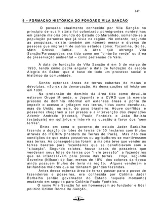 147
9 – FORMAÇÃO HISTÓRICA DO POVOAD O VILA SANÇÃO
O povoado atualmente conhecido por Vila Sanção no
princípio de sua história foi colonizado pormigrantes nordestinos
em grande maioria oriunda do Estado do Maranhão, somando -se a
população paraense que já vivia na região . No entanto, segundo
as pesquisas, existe também um número menor e diverso de
pessoas que migraram de outros estados como: Tocantins, Goiás,
Mato Grosso, Bahia. A área que abrange Vila
Sanção/Parauapebas era tida como um “cinturão verde” ou área
de preservação ambiental – como pretensão da Vale.
A data de fundação de Vila Sanção é em 5 de março de
1993, tendo como pedra angular a data de fundação da escola
Alegria do Saber, que é base de todo um processo social e
histórico da comunidade.
Sendo extensas áreas de terras cobertas de matas e
devolutas, não existia demarcação. As demarcações só iniciaram
em 1998.
Na pretensão de domínio da área tida como devoluta
estavam Grupo Miranda, o Japonês e a CVRD que já exercia
pressão de domínio informal em extensas áreas a ponto de
impedir o acesso e grilagem nas terras, tidas como devolutas,
mas da União, ou seja, do povo brasileiro. Houve conflitos, e
posseiros chegaram a ser presos e a intervenção dos deputados
Ademir Andrade (federal), Paulo Font eles e João Batista
(estaduais) em soltá-los e intervir na questão a favor dos “sem
terras”.
Entra em cena o governo do estado Jader Barbalho
fazendo a doação de lotes de terras de 50 hectares com títulos
através do ITERPA (Instituto de Terras do Pará). Mas não deu
condições de que estes posseiros ou agricultores se ma ntivessem
nas terras. As consequências foram: a maioria teve que vender as
terras baratas para fazendeiros que se beneficiavam com a
“situação”. Segundo relatos, houve casos de poss eiros que
venderam seus lotes de terras por “livre pressão” a fazendeiros
que se interessavam pela posse das terras. Hoje, segundo
Severino (Nilson) do Bar, menos de 10% dos colonos da época
ainda possuem títulos de terra na região. Alguns venderam a
latifúndios maiores que se tornaram grandes fazendas.
Antes dessa extensa área de terras passar para a posse de
fazendeiros e posseiros, era conhecida por Colônia Jader
Barbalho (então governador do Estado naquele momento)
mudando em seguida para Colônia Paulo Fonteles.
O nome Vila Sanção foi em homenagem ao fundador e líder
político Odilon Rocha de Sanção.
 