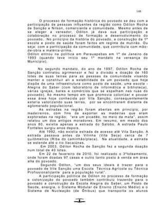 148
O processo de formação histórica do povoado se deu com a
participação de pessoas influentes da região como Odilon Rocha
de Sanção e Nilson, comerciante e comunidade. Mesmo antes de
se eleger a vereador, Odilon já dava sua participação e
colaboração no processo de formação e desenvolvimento do
povoado. No princípio da história do povoado, a construção da 1ª
escola e posto de saúde foram feitos em regime de mutirão. Ou
seja: com a participação da comunidade, que contribuía com mão -
de-obra e matéria-prima.
Odilon entrou na política em Parauapebas em 1º de Janeiro de
1993 (quando teve início seu 1º mandato na vereança do
Município).
No segundo mandato, do ano de 1997, Odilon Rocha de
Sanção contratou agrimensor e fez a divisão e doação de 160
lotes de suas terras para as pessoas da comunidade visando
manter e constituir ali a estabilidade de um povoa do que hoje
dispõe de uma infraestrutura como posto de saúde, uma escola -
Alegria do Saber (com laboratório de informática e biblioteca),
várias igrejas, bares e comércios que se espalham nas ruas do
povoado). Ao mesmo tempo em que promovia colonizar e povoar
essa área hoje conhecida por Vila Sanção, consequ entemente
estaria valorizando suas terras, por se encontrarem distante de
aglomerado populacional.
As estradas na região foram abertas em princípio, por
madeireiros, com fins de exportar as madeiras que eram
exploradas na região; “era um picadão, no meio da mata ”, assim
relatou um dos antigos moradores. Em resumo, em meado dos
anos 80, existia apenas a estrada do Salobo. A estrada Paulo
Fonteles surgiu anos depois.
Até 1992, não existia estrada de ace sso até Vila Sanção. A
estrada passava antes da Vilinha (Vila Seca) cerca de 7
quilômetros (Riba do caminhão/placa). Na atualidade, a estrada
se estende até o rio Itacaiúnas.
Em 2003, Odilon Rocha de Sanção fez a segunda doação
num total de 40 lotes.
Em 22 de fevereiro de 2010, foi realizado o 3ºloteamento,
onde foram doadas 97 casas e outro tanto posto à venda em área
alta do povoado.
Segundo Odilon, “um dos seus ideais é trazer para o
povoado de Vila Sanção uma Escola Téc nica Agrícola ou Técnica
Profissionalizante para a população rural ”.
A participação política de Odilon no processo de formação
e colonização do povoado também contribuiu trazendo para o
povoado a construção da Escola Alegria do Saber, um Posto de
Saúde, energia, o Sistema Modular de Ensino (Ensino Médio) e o
Sistema de Nucleação (de Ônibus) que transporta os alunos
 