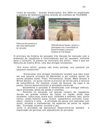 149
rurais às escolas – quando distanciados. Em 2004 foi implantado
o sistema de telefonia pública através de orelhões da TELEMAR.
O princípio da história do povoado Vila Sanção foi marcado com a
presença de caçadores e colonizadores que ali caçavam, somente
para o consumo. O acesso ao município era difícil. Veja o que diz
Delzuíta de Castro Brito, uma das anti gas moradoras:
“Era muito difícil, porque não tinha estrada, era somente um
pequeno canalzinho ”
Entrevistas com antigos moradores revelam que eles eram
em sua maioria oriundos do Maranhão e em número menor de
outros estados como: Piauí, Pernambu co, Goiás, Mato Grosso e
Minas Gerais; os quais vieram à procura de terras para a lavoura
de subsistência. Os mesmos viviam da lavoura, da caça e da
pesca. Outros desenvolveram a atividade comercial.
Atualmente o povoado é beneficiado com energia elétrica,
água encanada, posto de saúde e orelhões.
Persiste no povoado um grande número de caçadores
devido ao grande número de caças na região ainda hoje
existente, como:onça, arara azul, vermelha e amarela, tatu, porco
caititu, veado mateiro, paca, mutum castanheira, pinincha, cutia,
jabuti, manbira e anta. A atividade de pesca era realizada com
anzol, tarrafas e malhadeiras. As espécies de peixe na região
são: Curimatá, piranha, surubim e jaú.
Junto a atividade da agricultura desenvolvia -se também a
exploração de garimpo nas adjacências do povoado.
Nilson,um dos pioneiros é
tido como representante
do povoado.
OdilonRocha de Sanção, pioneiro e
participante com a comunidade no
desenvolvimento e processo
histórico de Vila Sanção.
 