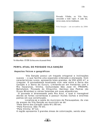 150
Por Adilson Motta - 07/2010 (As fotos acima é do povoado Vilinha).
PERFIL ATUAL DO POVOADO VILA SANÇÃO
Aspectos físicos e geográficos
Vila Sanção possui um traçado ortogonal e inclinações
suaves - o que facilita uma expansão ordenada e planejada. Com
características rurais, apresenta lotes grandes, de 250 a300 m ², e
irregular. O povoadoestá localizado num vale entre a Serra dos
Carajás e a Serra do Curu ru. Limitando-se em fronteiras com o
Rio Itacaiúnas, Vilinha, Comunidade São José III, PROAPA,
Betishalom, Povoado do Chiquinho, Garimpo das Pedras (do
Grupo Mirandas) e várias fazendas em suas adjacências.
O povoado é atravessado pelo Rio A zul, o qual é inavegável
devido as fortes correntezas e possuir muitas rochas e enormes
pedras em sua constituição.
Localiza-se a oeste do município de Parauapebas. As vias
de acesso de Vila Sanção ao município se dá:
*Pela Serra dos Carajás (pela N1) 98 km ;
*Pela Ferrovia: São 70 km;
*Pela Vilinha: 97 km.
A região apresenta 3 grandes áreas de colonização, sendo elas:
Povoado Vilinha, ou Vila Seca,
crescendo a todo vapor. A cada dia,
novas casas, novas mudanças.
Vi la Sa nção – e m n o ve mb ro de 2006
 