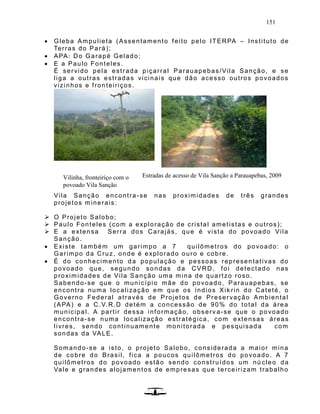 151
 Gleba Ampulieta (Assentamento feito pelo ITERPA – Instituto de
Terras do Pará);
 APA: Do Garapé Gelado;
 E a Paulo Fonteles.
É servido pela estrada piçarral Parauapebas/Vila Sanção, e se
liga a outras estradas vicinais que dão acesso outros povoados
vizinhos e fronteiriços.
Vila Sanção encontra-se nas proximidades de três grandes
projetos minerais:
 O Projeto Salobo;
 Paulo Fonteles (com a exploração de cristal ametistas e outros);
 E a extensa Serra dos Carajás, que é vista do povoado Vila
Sanção.
 Existe também um garimpo a 7 quilômetros do povoado: o
Garimpo da Cruz, onde é explorado ouro e cobre.
 É do conhecimento da população e pessoas representativas do
povoado que, segundo sondas da CVRD, foi detectado nas
proximidades de Vila Sanção uma mina de quartzo roso.
Sabendo-se que o município mãe do povoado, Parauapebas, se
encontra numa localização em que os índios Xik rin do Cateté, o
Governo Federal através de Projetos de Preservação Ambiental
(APA) e a C.V.R.D detém a concessão de 90% do total da área
municipal. A partir dessa informação, observ a-se que o povoado
encontra-se numa localização estratégica, com extensas áreas
livres, sendo continuamente monitorada e pesquisada com
sondas da VALE.
Somando-se a isto, o projeto Salobo, considerada a maior mina
de cobre do Brasil, fica a poucos quilômetros do povoado. A 7
quilômetros do povoado estão sendo construídos um nú cleo da
Vale e grandes alojamentos de empresas que terceirizam trabalho
Vilinha, fronteiriço com o
povoado Vila Sanção
Estradas de acesso de Vila Sanção a Parauapebas, 2009
 