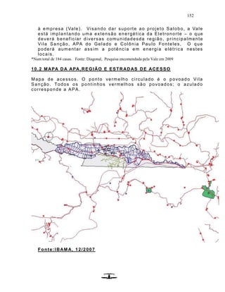 152
à empresa (Vale). Visando dar suporte ao projeto Salobo, a Vale
está implantando uma extensão energética da Eletronorte – o que
deverá beneficiar diversas comunidadesda região, principalmente
Vila Sanção, APA do Gelado e Colônia Paulo Fonteles, O que
poderá aumentar assim a potência em energia elétrica nestes
locais.
*Num total de 184 casas. Fonte: Diagonal, Pesquisa encomendada pela Vale em 2009
10.2 MAPA DA APA,REGIÃO E ESTRADAS DE ACESSO
Mapa de acessos. O ponto vermelho circulado é o povoado Vila
Sanção. Todos os pontinhos vermelhos são povoados; o azulado
corresponde a APA.
Fonte:IBAMA, 12/2007
 