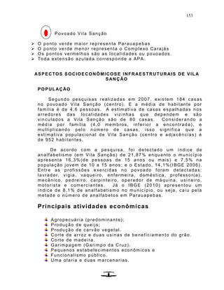 153
Povoado Vila Sanção
 O ponto verde maior representa Paraua pebas
 O ponto verde menor representa o Complexo Carajás
 Os pontos vermelhos são as localidades ou povoados.
 Toda extensão azulada corresponde a APA.
ASPECTOS SOCIOECONÔMICOSE INFRAESTRUTURAIS DE VILA
SANÇÃO
POPULAÇÃO
Segundo pesquisas realizadas em 2007, existem 184 casas
no povoado Vila Sanção (centro). E a média de habitante por
família é de 4,6 pessoas. A estimativa de casas espalhadas nos
arredores das localidades vizinhas que dependem e são
vinculados a Vila Sanção são de 80 casas. Consider ando a
média por família (4,0 membros, inferior a encontrada), e
multiplicando pelo número de casas, isso significa que a
estimativa populacional de Vila Sanção (centro e adjacências) é
de 952 habitantes.
De acordo com a pesquisa, foi detectado um índice de
analfabetismo (em Vila Sanção) de 21,87% enquanto o município
apresenta 16,3%(de pessoas de 15 anos ou mais) e 7,5% na
população jovem de 10 a 15 anos ; e o Estado, 14,1%(IBGE 2006).
Entre as profissões exercidas no povoado foram detectadas:
lavrador, vigia, vaqueiro, enfermeira, doméstica, professor(a),
mecânico, pedreiro, carpinteiro, operador de máquina, usineiro,
motorista e comerciantes. Já o IBGE (2010) apresentou um
índice de 8,1% de analfabetismo no município, ou seja, caiu pela
metade o número de analfabetos em Parauapebas.
Principais atividades econômicas
Agropecuária (predominante);
Produção de queijo;
Produção de carvão vegetal.
Corte de arroz e duas usinas de beneficiamento do grão.
Corte de madeira.
Garimpagem (Garimpo da Cruz).
Pequenos estabelecimentos econômicos e
Funcionalismo público.
Uma olaria e duas marcenarias.
 