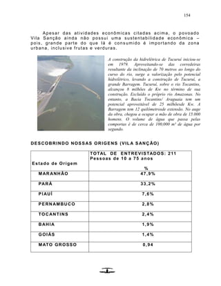 154
Apesar das atividades econômicas citadas acima, o povoado
Vila Sanção ainda não possui uma sustentabilidade econômica –
pois, grande parte do que lá é cons umido é importando da zona
urbana, inclusive frutas e verduras.
DESCOBRINDO NOSSAS ORIGENS (VILA SANÇÃO)
Estado de Origem
TOTAL DE ENTREVISTADOS: 211
Pessoas de 10 a 75 anos
%
MARANHÃO 47,9%
PARÁ 33,2%
PIAUÍ 7,6%
PERNAMBUCO 2,8%
TOCANTINS 2,4%
BAHIA 1,9%
GOIÁS 1,4%
MATO GROSSO 0,94
A construção da hidrelétrica de Tucuruí iniciou-se
em 1979. Aproveitando-se das corredeiras
resultante da inclinação de 70 metros ao longo do
curso do rio, surge a valorização pelo potencial
hidrelétrico, levando a construção de Tucuruí, a
grande Barragem. Tucuruí, sobre o rio Tocantins,
alcançou 8 milhões de Kw no término de sua
construção. Excluído o próprio rio Amazonas. No
entanto, a Bacia Tocantins/ Araguaia tem um
potencial aproveitável de 25 milhõesde Kw. A
Barragem tem 12 quilômetrosde extensão. No auge
da obra, chegou a ocupar a mão de obra de 15.000
homens. O volume de água que passa pelas
comportas é de cerca de 100,000 m³ de água por
segundo.
 