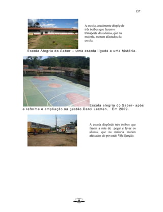 157
Escola Alegria do Saber – Uma escola ligada a uma história.
Escola alegria do Saber- após
a reforma e ampliação na gestão Darci Lermen. Em 2009.
A escola, atualmente dispõe de
três ônibus que fazem o
transporte dos alunos, que na
maioria, moram afastados da
escola.
A escola dispõede três ônibus que
fazem a rota de pegar e levar os
alunos, que na maioria moram
afastados do povoado Vila Sanção.
 