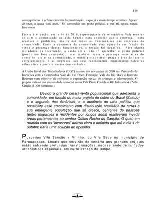 159
consequências é o florescimento da prostituição, o que já a muito tempo acontece. Apesar
de tudo, a quase dois anos, foi construído um posto policial, e que até agora, nunca
funcionou.
Frente à situação, em julho de 2010, representante da mineradora Vale reuniu -
se com a comunidad e de Vila Sanção para anunciar que a empresa, para
resolver o problema, iria retirar todos os funcionários das empresas da
comunidade. Como a economia da comunidade está aquecida em função da
vinda e presença desses funcionários, a reação foi negativa. P ara alguns
moradores da localidade, a saída seria: não só aparelhar o posto policial
(pondo em funcionamento), mas também trazer a presença mais ativa do
conselho tutelar na comunidade, o município construir praça e área de lazer e
entretenimento. E as em presas, aos seus funcionários, ministrarem palestras
sobre ética e postura nessas comunidades.
A União Geral dos Trabalhadores (UGT) assinou em novembro de 2008 um Protocolo de
Intenções com a Companhia Vale do Rio Doce, Fundação Vale do Rio Doce e Instituto
Bovespa com objetivo de enfrentar a exploração sexual de crianças e adolescentes. O
projeto trata-se das comunidades entorno como Vila Paulo Fonteles (400 habitantes) e Vila
Sanção (1.300 habitantes).
Devido o grande crescimento populacional que apresenta a
comunidade em função do maior projeto de cobre do Brasil (Salobo)
e o segundo das Américas, e a ausência de uma política que
possibilite esse crescimento com distribuição equilitária de terras à
sua emergente população que só cresce, centenas de pessoas
(entre migrantes e residentes por longos anos) resolveram invadir
áreas pertencentes ao senhor Odilon Rocha de Sanção. O qual, em
reunião com os “invasores” deixou claro e definido que até o dia 4 de
outubro daria uma solução ao episódio.
Povoados Vila Sanção e Vilinha, ou Vila Seca no município de
Parauapebas. Locais que servirão de cenário aos grandes projetos
estão sofrendo profundas transformações, necessitando de cuidados
urbanísticos especiais, em curto espaço de tempo.
 