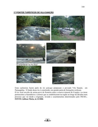 160
17 PONTOS TURÍSTICOS DE VILA SANÇÃO
O entardecer no rio Azul
Estas cachoeiras fazem parte do rio azul,que perpassam o povoado Vila Sanção, em
Parauapebas. O fundo desse rio é constituído, em grande parte,de formações rochosas.
O rio Azul envolto de serras,serve de fronteira entre a reserva mineral de Carajás e as áreas
pertencentes a fazendeiros e colonos que se estabeleceram na região ao longo de décadas num
processo que vai desde a migração, invasão e assentamentos determinados pelo INCRA..
FONTE:Adilson Motta, in 12/2006
 