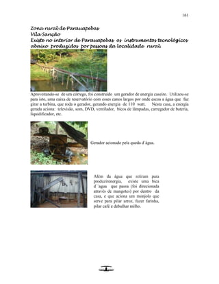 161
Zona rural de Parauapebas
Vila Sanção
Existe no interior de Parauapebas os instrumentos tecnológicos
abaixo produzidos por pessoas da localidade rural.
Aproveitando-se de um córrego, foi construído um gerador de energia caseiro. Utilizou-se
para isto, uma caixa de reservatório com esses canos largos por onde escoa a água que faz
girar a turbina, que roda o gerador, gerando energia de 110 watt. Nesta casa, a energia
gerada aciona: televisão, som, DVD, ventilador, bicos de lâmpadas, carregador de bateria,
liquidificador, etc.
Gerador acionado pela queda d´água.
Além da água que retiram para
produzirenergia, existe uma bica
d´´agua que passa (foi direcionada
através de mangotes) por dentro da
casa, e que aciona um monjolo que
serve para pilar arroz, fazer farinha,
pilar café e debulhar milho.
 