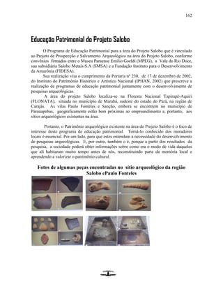 162
Educação Patrimonial do Projeto Salobo
O Programa de Educação Patrimonial para a área do Projeto Salobo que é vinculado
ao Projeto de Prospecção e Salvamento Arqueológico na área do Projeto Salobo, conforme
convênios firmados entre o Museu Paraense Emílio Goeldi (MPEG), a Vale do Rio Doce,
sua subsidiária Salobo Metais S.A (SMSA) e a Fundação Instituto para o Desenvolvimento
da Amazônia (FIDESA).
Sua realização visa o cumprimento da Portaria nº 230, de 17 de dezembro de 2002,
do Instituto do Patrimônio Histórico e Artístico Nacional (IPHAN, 2002) que prescreve a
realização de programas de educação patrimonial juntamente com o desenvolvimento de
pesquisas arqueológicas.
A área do projeto Salobo localiza-se na Floresta Nacional Tapirapé-Aquiri
(FLONATA), situada no município de Marabá, sudeste do estado do Pará, na região de
Carajás. As vilas Paulo Fonteles e Sanção, embora se encontrem no município de
Parauapebas, geograficamente estão bem próximas ao empreendimento e, portanto, aos
sítios arqueológicos existentes na área.
Portanto, o Patrimônio arqueológico existente na área do Projeto Salobo é o foco de
interesse deste programa de educação patrimonial. Torná-lo conhecido dos moradores
locais é essencial. Por um lado, para que estes entendam a necessidade do desenvolvimento
de pesquisas arqueológicas. E, por outro, também o é, porque a partir dos resultados da
pesquisa, a sociedade poderá obter informações sobre como era o modo de vida daqueles
que ali habitaram muito tempo antes de nós, reconstituindo parte da memória local e
aprendendo a valorizar o patrimônio cultural.
Fotos de algumas peças encontradas no sítio arqueológico da região
Salobo ePaulo Fonteles
 