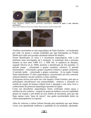 163
Fonte: Mediações culturais com o patrimônio arqueológico: material de apoio à ação educativa
patrimonial/
Lima, Janice Shirley de Souza et al. Belém: Museu paraense Emílio Goeldi, 2007.
Artefatos encontrados no sítio arqueológico de Paulo Fonteles – na localização
por onde vai passar a estrada (asfaltada) que liga Parauapebas ao Projeto
Salobo (por onde será escoada a produção mineral de Salobo).
Foram identificados 22 sítios e 5 ocorrências arqueológicas, todo a céu
abertonas áreas investigadas até o momento. A cronologia situa a presença
humana na área entre 4.000 A.C. e 1800 AD. A sequência de datações,
segundo Silveira (et al, 2008), permitiu a identificação de três períodos: 1)
período antigo – relacionado a grupos caçadores coletores; 2) período
intermediário – relacionado a grupos caçadores coletores e grupos ceramistas;
3) período tardio – relacionado a grupos ceramistas. Já na região Carajás
foram identificados 53 sítios arqueológicos, caracterizados por dois contextos
culturais distintos: um pré-cerâmico e outro cerâmico.
O programa iniciou com ações nas vilas Sanção e Paulo Fonteles, para que os
participantes descobrissem suas potencialidades artísticas e artesanais no
sentido do resgate da herança cultural local e, agregado a esta meta, levar o
conhecimento do potencial arqueológico presente na região.
Como nas descobertas arqueológicas foram verificadas muitas peças e
artefatos da arte cerâmica – surgem um grupo de mulheres com um esplêndido
projeto de resgatar a arte dentro de seus moldes da descoberta, para que não
fique apenas como “peça de museu”, mas ganhe peculiaridade dentro da
cultura parauapebense ou regional.
Além de valorizar a cultura milenar deixada pela população que aqui dantes
vivera, esse aprendizado melhorou a qualidade da sua produção, apontando-
 
