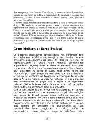 164
lhes boas perspectivas de renda. Desta forma, “a riqueza artística dos artefatos,
registro do seu modo de vida; e a necessidade de preservar e proteger esse
patrimônio”, afirma a arte-educadora e artesã Sandra Silva, piauiense
integrante da entidade.
Já Neuza Kluck, também arte-educadora partilha a ideia e realiza um antigo
desejo: “De conhecer a matéria prima e criar produtos artesanais que
representem um pouco da memória dos povos que aqui viveram; enfim,
conhecer e compreender cada artefato e perceber o registro da história de um
povode que eu não tinha a menor ideia da existência foi a realização de um
sonho”. Marlene Ribeiro, também participante do Grupo Mulheres de Barro,
comentando suas experiências afirma que: “Hoje tenho certeza de que o
patrimônio arqueológico é conhecimento, tem valor e precisa ser protegido e
valorizado”.
Grupo Mulheres de Barro (Projeto)
Os detalhes decorativos apresentados nas cerâmicas tem
inspiração nos artefatos arqueológicos encontrados durante
pesquisas arqueológicas na área da Floresta Nacional de
Tapirapé-Aquiri e região Paulo Fonteles (comunidade
adjacente do projeto). Esses artefatos foram produzidos pelos
povos que habitaram as proximidades dos rios Itacaiúnas e
seus afluentes, há cerca de 6.000 anos atrás. Agora são
recriados por esse grupo de mulheres que aprenderam a
artesania em cerâmica no Programa de Educação Patrimonial
para a Área do Projeto Salobo. As matérias-primas utilizadas
para confeccionar as peças são a argila e os pigmentos
naturais (óxido de ferro, óxido de cobre e outros) da região,
conferindo uma identidade local aos produtos.
Com a construção de dois fornos em Parauapebas, em espaço
cedido pela prefeitura, e o lançamento da primeira coleção,
com cerca de 2 mil peças, essas mulheres começam a
modelar seu destino em uma cidade adotada como sua. Para
Sandra, é comum ouvir que Parauapebas não tem identidade.
“No programa, percebi que a identidade cultural do município
está sempre em processo (de ajustamento às suas
peculiaridades locais, regionais, cultural...), enfim, é
construída e reconstruída ao longo da existência pelos
 
