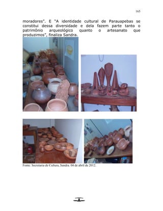 165
moradores”. E “A identidade cultural de Parauapebas se
constitui dessa diversidade e dela fazem parte tanto o
patrimônio arqueológico quanto o artesanato que
produzimos”, finaliza Sandra.
Fonte: Secretaria de Cultura, Sandra. 04 de abril de 2012.
 