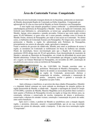 167
Área do Contestado Versus Conquistado
Uma faixa de terra localizada à margem direita do rio Itacaiúnas, pertencente ao município
de Marabá, denominada Região do Contestado ou Gleba Ampulheta. Compreende um
aglomerado de 28 vilas na zona rural de Marabá, no limite fronteiriço com Parauapebas.
É uma região cuja situação geográfica é pouco conhecida – e, administrativamente,
indefinidapelas prefeituras de Parauapebas e Marabá: Trata-se da região do Contestado, área
limítrofe cujos habitantes (e, principalmente, as terras) que geograficamente pertencem a
Marabá. Agrega vários pequenos e grandes povoados. Estima-se que nesta região existam
quase 30 mil habitantes, os quais eram, até o censo passado, contadas como se fossem de
Marabá. Porém, eleitores de Parauapebas, por onde se tem acesso ao Contestado. No último
censo, os habitantes do Contestado ficaram com Parauapebas. Por longos anos, mesmo sendo
pertencente a Marabá, a região foi administrada pela Prefeitura de Parauapebas,
principalmente nos setores de educação, saúde, agricultura e transporte.
Frente a ausência do governo da cidade-mãe, Marabá, para sanar os problemas de acesso à
região, os moradores do Contestado se mobilizaram em busca de melhoria nas estradas.
Diante da insatisfação, houve movimentação para que a Região do Contestado, que
atualmente (2010) abriga mais de 20 mil agricultores, fosse desmembrada do município de
Marabá e anexada ao Município de Parauapebas, em virtude da dificuldade de acesso para
Marabá administrar. Colonos das cerca de 40 comunidades que abrigam a região chegaram
até a sugerir, na Câmara Municipal de Parauapebas, em novembro de 2007, arealização de
um plebiscito para anexar a área ao território de Parauapebas.
No dia 13/05/2009, foi firmado convênio entre as
prefeituras Municipais de Marabá e Parauapebas , com o
objetivo de atender as necessidades básicas dos moradores
na região do Contestado, promovendo abertura e
recuperação de estradas, construção e manutenção de
pontes, transporte escolar e garantir a execução do
programa Luz para Todos.
Após cobranças e manifestos, os governos das duas cidades (Parauapebas e Marabá)
e o deputado federal sentaram em mesa redonda na abordagem da situação política da
região desassistida de Marabá, a cidade-mãe. Segundo a reportagem do Jornal O Carajás
(13/05/2009), o prefeito de Marabá, Maurino Magalhães ouviu do prefeito Darci Lermen o
tanto quanto a Prefeitura de Parauapebas investiu na região ao longo dos últimos anos, na
construção, reformas e conservação de escolas, transportes de alunos e professores;
conservação e abertura de estradas vicinais; construção e manutenção de postos de saúde;
entre outros benefícios.
Após ouvir o relato, o prefeito de Marabá se sensibilizou com a situação daquela
região, e prometeu, doravante, assumir a responsabilidade, que já era sua, investindo
recursos nos setores de educação, saúde e transporte. E deu uma nova nominação região
“Conquistado”.
Fonte: Jornal O Carajás, 10/02/2009.
 