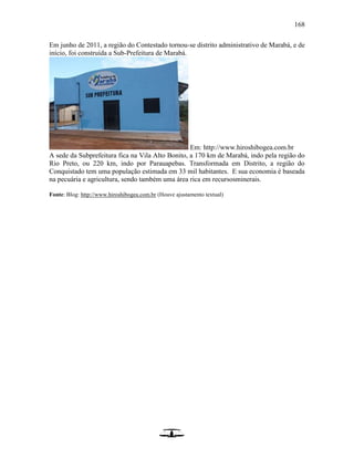 168
Em junho de 2011, a região do Contestado tornou-se distrito administrativo de Marabá, e de
início, foi construída a Sub-Prefeitura de Marabá.
Em: http://www.hiroshibogea.com.br
A sede da Subprefeitura fica na Vila Alto Bonito, a 170 km de Marabá, indo pela região do
Rio Preto, ou 220 km, indo por Parauapebas. Transformada em Distrito, a região do
Conquistado tem uma população estimada em 33 mil habitantes. E sua economia é baseada
na pecuária e agricultura, sendo também uma área rica em recursosminerais.
Fonte: Blog: http://www.hiroshibogea.com.br (Houve ajustamento textual)
 