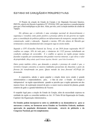 169
ESTADO DE CARAJÁSEM PERSPECTIVAS
O Projeto da criação do Estado de Carajás é do Deputado Giovanni Queiroz,
PDT/PA, através do Decreto Legislativo Nº 159-B de 1992, que autoriza a consulta popular
para que o Pará multiplique-se por dois. Aliás, por três, com a criação também do estado de
Tapajós.
Ele afirmou que a redivisão é uma estratégia nacional de desenvolvimento e
segurança e ressaltou como ponto positivo a presença efetiva de um governo na região
para a consolidação de políticas públicas em infraestrutura de transporte, energia elétrica,
comunicação, saúde e educação. Segundo o mesmo, 30% dos alunos de Marabá que
terminaram o ensino fundamental não conseguem vaga no ensino médio.
Segundo a CPT (Conselho Pastoral da Terra), só em 2010 foram registrados 90.137
conflitos no campo, 16% de todo país, e denúncias de 1.522 pessoas trabalhando em
condições análogas de escravidão. E o conflito se agrava na região porque muitas
fazendas ocupadas por assentamentos têm grandes reservas minerais, o que eleva o valor
da propriedade. (Blog zedudu, apud Cristiane Agostine, Marabá – para Valor Econômico).
Outro ponto também crítico, que demanda a atenção e presença do estado é que, o
território Carajás concentra os maiores latifúndios pecuaristas da Amazônia e parte da
floresta foi transformada em pasto. Quase metade da área florestal (42,9%)já foi
desmatada.
A expectativa, adesão e apoio popular a criação deste novo estado é grande
entremoradores e empreendedores; pois, o fato de criar o Estado de Carajás é
indispensável na região especialmente quando se percebe que a região apresenta um dos
maiores focos de exploração mineral do país e a maior reserva mineral do planeta, grande
criatório de gado e a grande hidrelétrica de Tucuruí.
O respaldo legal para a criação do Estado de Carajás, além da necessidade expressa na
realidade da região se consolida também no Art. 18 Título III da Organização do Estado,
Capítulo I da Organização-Administrativa.
Os Estados podem incorporar-se entre si, subdividir-se ou desmembrar-se para se
anexarem a outros, ou formarem novos Estados ou Territórios Federais, mediante
aprovação da população diretamente interessada, através de plebiscito e do
Congresso Nacional, por lei complementar.
 