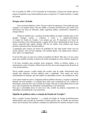 170
Em 4 de junho de 2009, a CCJ (Comissão de Constituição e Justiça) do Senado aprovou
projeto de legislativo que institui plebiscito para a criação do 27º estado brasileiro, o estado
de Carajás.
Porque criar o Estado
Uma economia dinâmica e forte. Um povo cheio de esperanças. Uma região que quer
construir o seu próprio futuro. São um milhão e trezentos mil brasileiros que sofrem com
deficiências nas áreas de educação, saúde, segurança pública, saneamento, transportes e
energia elétrica.
Afirma-se também que, a ausência do poder público na região contribui para os três
grandes inimigos sociais: a violência, o crime e o subdesenvolvimento.
A criação do Estado do Carajás é um projeto que une 38 municípios em busca de
desenvolvimento social. Historicamente, a região Sul do Pará é abandonada há mais de um
século, esquecida pela capital, distante 500 km em média. Uma distância que nunca
permitiu a presença eficaz do poder público.
A população quer avanços em termos de qualidade de vida. Quer poder contar com um
ensino superior, com um bom emprego, com estradas dignas, com espaços para cultura e
lazer. Quer viver dignamente.
O sul do Pará quer ser uma nova estrela na bandeira do Brasil. Mas não é só isso, nossa
gente quer também acreditar na palavra de ordem estampada no nosso símbolo: progresso!
E há bons exemplos para acreditar nesse progresso. Afinal, as últimas regiões a se
emanciparem, como Tocantins e Mato Grosso do Sul, são as mais progressistas do ponto de
vista socioeconômico.
Novos estados passam a cuidar melhor das escolas, rede de saúde, infraestrutura para
atuação das empresas, serviços públicos para a população. Sem contar nas novas
oportunidades de emprego, que irão ampliar as capacidades sociais e de condições de vida.
E por querer mudar de rumo e conquistar políticas públicas decentes, e resgatar a dignidade
humana, há muito perdida, e o resultado disso tudo é que a população do sul e sudeste do
Pará deseja, acima de tudo, criar o Estado do Carajás. Para que a comunidade possa ter uma
nova vida, recuperando sua identidade e principalmente a sua autoestima.
Para que a comunidade possa ter uma nova vida, criando sua própria, recuperando sua
identidade e principalmente a sua autoestima.
Opinião de políticos sobre a criação do Estado de Carajás*:
Para o senador Leomar Quintana, “... a criação do Estado de Carajás possibilitariauma
administração mais racional da Amazônia. É ponto pacífico que os estados que possuem
menor área territorial, têm melhores condições de administrar de maneira racional os seus
 