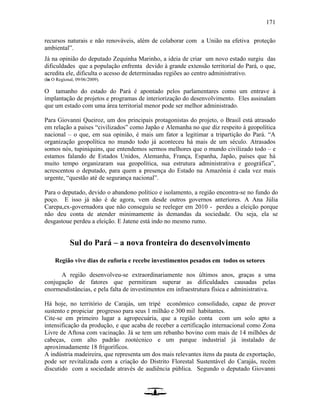 171
recursos naturais e não renováveis, além de colaborar com a União na efetiva proteção
ambiental”.
Já na opinião do deputado Zequinha Marinho, a ideia de criar um novo estado surgiu das
dificuldades que a população enfrenta devido à grande extensão territorial do Pará, o que,
acredita ele, dificulta o acesso de determinadas regiões ao centro administrativo.
(in O Regional, 09/06/2009).
O tamanho do estado do Pará é apontado pelos parlamentares como um entrave à
implantação de projetos e programas de interiorização do desenvolvimento. Eles assinalam
que um estado com uma área territorial menor pode ser melhor administrado.
Para Giovanni Queiroz, um dos principais protagonistas do projeto, o Brasil está atrasado
em relação a países “civilizados” como Japão e Alemanha no que diz respeito à geopolítica
nacional – o que, em sua opinião, é mais um fator a legitimar a tripartição do Pará. “A
organização geopolítica no mundo todo já aconteceu há mais de um século. Atrasados
somos nós, tupiniquins, que entendemos sermos melhores que o mundo civilizado todo – e
estamos falando de Estados Unidos, Alemanha, França, Espanha, Japão, países que há
muito tempo organizaram sua geopolítica, sua estrutura administrativa e geográfica”,
acrescentou o deputado, para quem a presença do Estado na Amazônia é cada vez mais
urgente, “questão até de segurança nacional”.
Para o deputado, devido o abandono político e isolamento, a região encontra-se no fundo do
poço. E isso já não é de agora, vem desde outros governos anteriores. A Ana Júlia
Carepa,ex-governadora que não conseguiu se reeleger em 2010 - perdeu a eleição porque
não deu conta de atender minimamente às demandas da sociedade. Ou seja, ela se
desgastoue perdeu a eleição. E Jatene está indo no mesmo rumo.
Sul do Pará – a nova fronteira do desenvolvimento
Região vive dias de euforia e recebe investimentos pesados em todos os setores
A região desenvolveu-se extraordinariamente nos últimos anos, graças a uma
conjugação de fatores que permitiram superar as dificuldades causadas pelas
enormesdistâncias, e pela falta de investimentos em infraestrutura física e administrativa.
Há hoje, no território de Carajás, um tripé econômico consolidado, capaz de prover
sustento e propiciar progresso para seus 1 milhão e 300 mil habitantes.
Cite-se em primeiro lugar a agropecuária, que a região conta com um solo apto a
intensificação da produção, e que acaba de receber a certificação internacional como Zona
Livre de Aftosa com vacinação. Já se tem um rebanho bovino com mais de 14 milhões de
cabeças, com alto padrão zootécnico e um parque industrial já instalado de
aproximadamente 18 frigoríficos.
A indústria madeireira, que representa um dos mais relevantes itens da pauta de exportação,
pode ser revitalizada com a criação do Distrito Florestal Sustentável do Carajás, recém
discutido com a sociedade através de audiência pública. Segundo o deputado Giovanni
 