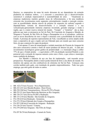 172
Queiroz, os empresários do ramo há muito deixaram de ser dependentes da extração
predatória de madeiras nobres, e é crescente a consciência que o desenvolvimento
sustentável é condição imprescindível à sustentabilidade do setor. “Atualmente as
empresas madeireiras mantém grandes áreas de reflorestamento, e há uma tendência
crescente dos investimentos neste segmento, principalmente visando o mercado externo,
com as possibilidades abertas através de projetos de sequestro de carbono”,segundo o
deputado.Outra vertente de desenvolvimento é a extração mineral e a sua
verticalização,apresentando inúmeras empresas investindo, gerando emprego e renda à
região, que é a maior reserva mineral do mundo. “Carajás” e “minérios” são as duas
palavras que mais se pronuncia no Sul do Pará. De Conceição do Araguaia a Marabá, de
Xinguara a Tucumã, de São Félix do Xingu a Parauapebas só se vê moradores eufóricos
com as novas descobertas de ouro e níquel e otimistas com a possibilidade de divisão do
Estado. A presença de supostos representantes da Vale, vasculhando as serras amplia ainda
mais a expectativa de que a região será um Eldorado para um mundo que mais consome
ferro, do que a natureza foi capaz de produzir.
Com apenas 12 anos de emancipação o isolado município de Floresta do Araguaia há
dois anos consecutivo ostenta o título de maior produtor de abacaxi do país. A cada ano
investimentos tecnológicos geram ganhos de produtividade e o município chega a colher
77% do que o Estado produz - o equivalente a 20% da produção nacional.Paralelo a este
potencial está a extração de riquezas naturais como ouro e ferro, o que coloca o município
numa condição de destaque.
Em Marabá a indústria de aço em fase de implantação, está trazendo novas
perspectivas. Parauapebas detém a maior jazida mineral de ferro a céu aberto do mundo. Os
minérios são apenas um dos combustíveis do otimismo do Sul do Pará. Começou uma
corrida também pelo gado, com instalação de grandes empreendimentos. Tudo isso gera
emprego, que atrai gente de todos os cantos.
Rodovias do Estado
 BR- 422 (73 km) Tucuruí - Novo Repartimento;
 BR-222 (221 km) Marabá-Rondon - Dom Elizeu;
 BR-230 (360 km) Transamazônica - Divisa PA/TO a Pacajá;
 BR-235 (21 km) Santa Maria das Barreiras ao Rio Araguaia;
 BR-158 (317 km) Divisa PA/MT a Redenção;
 BR-153 (154 km) Marabá - São Geraldo do Araguaia;
 PA-150 (610 km) Redenção - Goianésia;
 PA-275 (70 km) Eldorado dos Carajás a Parauapebas;
 PA-287 (100 km) Conceição do Araguaia - Redenção.
 PA-156 (35 km) Tucuruí - Cameta;
 PA-279 (260 km) Xinguara - São Félix do Xingú;
PA-287 B (76 km) Redenção - Cumarú do Norte;
 