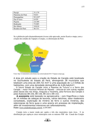 177
Pacajá 31.179
Palestina do Pará 9.033
Parauapebas 95.225*
Pau D´arco 8.939
Piçarra 14.389
Redenção 72.085
Rio Maria 10.818
Rondon do Pará 46.311
Se o plebiscito pelo desmembramento tivesse sido aprovado, assim ficaria o mapa, com a
criação dos estados de Tapajós e Carajás, e a diminuição do Pará:
Fonte: http://s3.amazonaws.com/cfstatic/wp-content/uploads/2011/7/tapajos-carajas.jpg
A área em estudo para a criação do Estado de Carajás está localizada
no Sul/Sudeste do Estado do Pará, abrangendo 38 municípios que
totalizam uma área de 284.721 Km² e uma população de 1,3 milhão de
habitantes, com uma densidade demográfica de 4,66,hab/km².
O futuro Estado do Carajás inclui a Represa de Tucuruí e a Serra dos
Carajás - maior Província Mineral do Planeta - articula-se com outras regiões
pelas bacias dos rios Xingu, Araguaia e Tocantins, pela Ferrovia dos Carajás e
pelas Rodovias BR-230, BR-158, BR-222 e BR-153.
A economia está baseada na agropecuária - com frigoríficos e mais
de 14 milhões de cabeças de bovinos, vários laticínios, setor madeireiro
consolidado, exploração de minério de ferro e outros minérios, dez
siderúrgicas de ferro gusa e uma aciaria em processo de implantação,
além de investimentos intensivos em reflorestamento.
Fonte: www.estadodocarajas.com.br, in 09/2007.
Carajás teria a maior renda per capita e três dos municípios mais ricos. E na
distribuição per capita,os cinco municípios com os maiores PIB são Canaã dos Carajás
 
