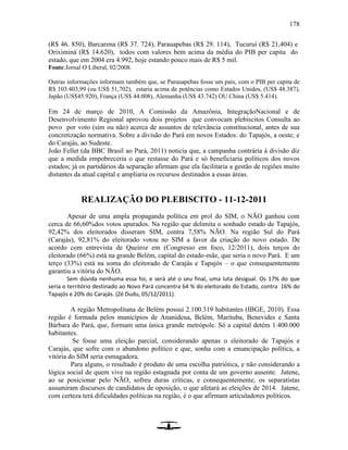 178
(R$ 46. 850), Barcarena (R$ 37. 724), Parauapebas (R$ 29. 114), Tucuruí (R$ 21,404) e
Oriximiná (R$ 14.620), todos com valores bem acima da média do PIB per capita do
estado, que em 2004 era 4.992, hoje estando pouco mais de R$ 5 mil.
Fonte:Jornal O Liberal, 02/2008.
Outras informações informam também que, se Parauapebas fosse um país, com o PIB per capita de
R$ 103.403,99 (ou US$ 51,702), estaria acima de potências como Estados Unidos, (US$ 48.387),
Japão (US$45.920), França (US$ 44.008), Alemanha (US$ 43.742) OU China (US$ 5.414).
Em 24 de março de 2010, A Comissão da Amazônia, IntegraçãoNacional e de
Desenvolvimento Regional aprovou dois projetos que convocam plebiscitos Consulta ao
povo por voto (sim ou não) acerca de assuntos de relevância constitucional, antes de sua
concretização normativa. Sobre a divisão do Pará em novos Estados: do Tapajós, a oeste; e
do Carajás, ao Sudeste.
João Fellet (da BBC Brasil ao Pará, 2011) noticia que, a campanha contrária à divisão diz
que a medida empobreceria o que restasse do Pará e só beneficiaria políticos dos novos
estados; já os partidários da separação afirmam que ela facilitaria a gestão de regiões muito
distantes da atual capital e ampliaria os recursos destinados a essas áreas.
REALIZAÇÃO DO PLEBISCITO - 11-12-2011
Apesar de uma ampla propaganda política em prol do SIM, o NÃO ganhou com
cerca de 66,60%dos votos apurados. Na região que delimita o sonhado estado de Tapajós,
92,42% dos eleitorados disseram SIM, contra 7,58% NÃO. Na região Sul do Pará
(Carajás), 92,81% do eleitorado votou no SIM a favor da criação do novo estado. De
acordo com entrevista de Queiroz em (Congresso em foco, 12/2011), dois terços do
eleitorado (66%) está na grande Belém, capital do estado-mãe, que seria o novo Pará. E um
terço (33%) está na soma do eleitorado de Carajás e Tapajós – o que consequentemente
garantiu a vitória do NÃO.
Sem dúvida nenhuma essa foi, e será até o seu final, uma luta desigual. Os 17% do que
seria o território destinado ao Novo Pará concentra 64 % do eleitorado do Estado, contra 16% do
Tapajós e 20% do Carajás. (Zé Dudu, 05/12/2011).
A região Metropolitana de Belém possui 2.100.319 habitantes (IBGE, 2010). Essa
região é formada pelos municípios de Ananideua, Belém, Marituba, Benevides e Santa
Bárbara do Pará, que, formam uma única grande metrópole. Só a capital detém 1.400.000
habitantes.
Se fosse uma eleição parcial, considerando apenas o eleitorado de Tapajós e
Carajás, que sofre com o abandono político e que, sonha com a emancipação política, a
vitória do SIM seria esmagadora.
Para alguns, o resultado é produto de uma escolha patriótica, e não considerando a
lógica social de quem vive na região estagnada por conta de um governo ausente. Jatene,
ao se posicionar pelo NÃO, sofreu duras críticas, e consequentemente, os separatistas
assumiram discursos de candidatos de oposição, o que afetará as eleições de 2014. Jatene,
com certeza terá dificuldades políticas na região, é o que afirmam articuladores políticos.
 