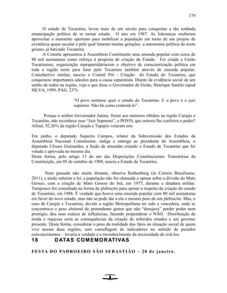 179
O estado de Tocantins, levou mais de um século para conquistar a tão sonhada
emancipação política de se tornar estado. O ano era 1987. As lideranças souberam
aproveitar o momento oportuno para mobilizar a população em torno de um projeto de
existência quase secular e pelo qual lutaram muitas gerações: a autonomia política do norte
goiano, já batizado Tocantins.
A Conorte apresentou à Assembleia Constituinte uma emenda popular com cerca de
80 mil assinaturas como reforço à proposta de criação do Estado. Foi criada a União
Tocatinense, organização suprapartidáriacom o objetivo de conscientização política em
toda a região norte para lutar pelo Tocantins também através de emenda popular.
Comobjetivo similar, nasceu o Comitê Pró - Criação do Estado do Tocantins, que
conquistou importantes adesões para a causa separatista. Diante da evidência social de um
sonho de todos na região, veja o que disse o Governador de Goiás, Henrique Santilo (apud
SILVA, 1999, PÁG. 237):
“O povo nortense quer o estado do Tocantins. E o povo é o juiz
supremo. Não há como contestá-lo”.
Porque o senhor Governador Jatene, frente aos números obtidos na região Carajás e
Tocantins, não reconhece esse “Juiz Supremo”, o POVO, que outrora lhe conferira o poder?
Afinal, 92,26% da região Carajás e Tapajós votaram sim.
Em junho, o deputado Siqueira Campos, relator da Subcomissão dos Estados da
Assembleia Nacional Constituinte, redige e entrega ao presidente da Assembleia, o
deputado Ulisses Guimarães, a fusão de emendas criando o Estado de Tocantins que foi
votada e aprovada no mesmo dia.
Desta forma, pelo artigo 13 do ato das Disposições Constitucionais Transitórias da
Constituição, em 05 de outubro de 1988, nascia o Estado de Tocantins.
Num passado não muito distante, observa Ruthenburg (in Correio Brasiliense,
2011), e ainda subsiste a lei, a população não foi chamada a opinar sobre a divisão do Mato
Grosso, com a criação de Mato Grosso do Sul, em 1977, durante a ditadura militar.
Tampouco foi consultada na forma de plebiscito para opinar a respeito da criação do estado
de Tocantins, em 1988. É verdade que houve uma emenda popular com 80 mil assinaturas
em favor do novo estado, mas não se pode dar a ela o mesmo peso de um plebiscito. Mas, o
caso de Carajás e Tocantins, devido a região Metropolitana ter sido a vencedora, onde se
concentrava o peso eleitoral do pretendente gestor que não “desejava” perder poder nem
prestígio, deu seus realces de influências, fazendo preponderar o NÃO. Distribuição de
renda e riquezas seria as consequências da criação do referidos estados e um governo
presente. Desta forma, considerar o peso da realidade dos fatos na situação social de quem
vive nessas duas regiões, sem camuflagem de indicadores no sentido de pseudos
convencimentos – levaria a verdade e o reconhecimento da necessidade de criá-los.
18 DATAS COMEMORATIVAS
FESTA DO PADROEIRO SÃO SEBASTIÃO – 20 de janeiro.
 