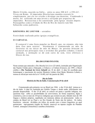 180
Mártir Cristão, nascido na Itália , entre os anos 200 d.C. e 250 d.C.
Viveu em Roma. O imperador Diocleciano mandou executá -lo
simplesmente por ele ser cristão e divulgar sua doutrina. Condenado à
morte, foi colocado em uma árvore e alveja do por arqueiros do
imperador. Ressuscitou e foi canonizado pela Igreja séculos depois.
Parauapebas como a Cidade do Rio de Rio de Janeiro tem São
Sebastião como padroeiro.
KOINOMIA DE LOUVOR – setembro
Festividade realizada pelas igrejas evangélic as.
O CARNAVAL
O carnaval é uma festa popular no Brasil, que, no entanto, não tem
data fixa para ocorrer. Geralmente é comemorada no mês de
fevereiro ou no início do mês de Março. As pessoas brin cam no
carnaval nas principais ruas e avenidas das grandes cidades; é muito
animado, a animação se dá com carro de som, trios elétricos e
blocos de rua.
DIA DO LIVRO INFANTIL
Nesta semana que antecede o Dia Mundial do Livro (23 abril), instituído pela Organização
das Nações Unidas para a Educação, a Ciência e a Cultura (Unesco), em 1995, o Brasil
celebra o Dia Nacional do Livro Infantil em 18 de abril. A data foi escolhida para
homenagear o nascimento do escritor Monteiro Lobato (José Bento Monteiro Lobato) e
tornou-se oficial por meio da Lei nº 10.402, de 8 de janeiro de 2002.
Dia do Índio
História do Dia do Índio. Comemoração:19 de abril
Comemorado pela primeira vez no Brasil em 1944, o dia 19 de abril tornou-se o
dia do índio. A data foi instituída por Getúlio Vargas e, desde então, dificilmente tem
passado despercebida. O dia 19 de abril, ao colocar em pauta a questão indígena, nos
questiona hoje sobre as possibilidades de convivermos, de forma respeitosa, digna e
construtiva, com os mais de 210 povos indígenas que existem no país, falando mais de 180
línguas e dialetos próprios, espalhados em inúmeras aldeias em praticamente todos os
estados do Brasil (só no Piauí e no Rio Grande do Norte não há índios). Os índios
brasileiros estavam divididos em tribos, de acordo com o tronco linguístico ao qual
pertenciam: tupi-guaranis (região do litoral), macro-jê ou tapuias (região do Planalto
Central, arauaques (Amazônia) e caraíbas (Amazônia).
 