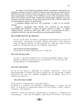 181
Ao chegar a esta terra que hoje chamamos Brasil, os portugueses encontraram uma
população estimada em mais de 3 milhões de pessoas. Eram muitos povos diferentes que se
distribuíam por todo o território. Que por um equívoco, foram identificados como “índios”.
Hoje essa população é de apenas 734 mil habitantes, ou seja, 0,4% da população total do
Brasil. Cabe esclarecer que este dado considera tão-somente aqueles indígenas, que vivem
em aldeias, havendo estimativas de que, além destes, há entre 100 e 190 mil vivendo fora
das terras indígenas, inclusive em áreas urbanas
A população indígena ocupa área que corresponde à quase 11% do território
nacional
Segundo o antropólogo Darcy Ribeiro, como resultado de uma pesquisa
encomendada pela UNESCO, a respeito de índios e brancos no Brasil – 87 grupos
indígenas haviam deixado de existir entre 1900 e 1957. A incorporação do índio à
sociedade brasileira fez com que estes perdessem suas peculiaridades culturais.
DESCOBRIMENTO DO BRASIL
No dia 22 de abril de 1500 os portugueses descobriram as terras do
nosso país. Avistaram no li toral baiano um monte o qual deram o
nome de Monte Pascoal. O nome Brasil foi dado por causa de uma
madeira extraída de uma árvore chamada pau -brasil.
Aniversário de Parauapebas
10 de Maio de 1988, através da Lei: 9.442/88.
DIA DO TRABALHO
No dia 1º de maio comemora-se o dia do trabalhado. Quase todo
mundo comemora esse dia sem ir ao trabalho. É o dia em que são
homenageados os trabalhadores.
DIA DO SOLDADO
O dia 25 de agosto é dedicado ao soldado brasileiro. Neste dia
Homenageamos ao Duque de Caxias porque ele foi um grande soldado
brasileiro. Por ser um soldado exemplar foi escolhido para ser o
Patrono do Exército.
DIA DO FOLCLORE
22 de agosto comemoramos o dia do folclore.
Folclore é o conjunto de tradições, conhecimentos e crenças de um
povo. O folclore se manifesta através de Provérbios, contos, danças,
costumes, adivinhações.
FACIPA- Feira da Amizade Agropecuária, C6mércio e Indústria de
Parauapebas – Feira de variedades, com shows de artistas de renome
 