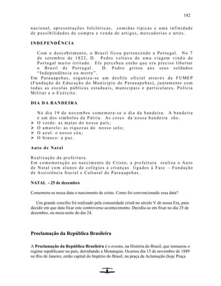 182
nacional, apresentações folclóricas, comidas típicas e uma infinidade
de possibilidades de compra e venda de artigos, mercadorias e artes.
INDEPENDÊNCIA
Com o descobrimento, o Brasil ficou pertencendo a Portugal. No 7
de setembro de 1822, D. Pedro voltava de uma viagem vind o de
Portugal muito irritado. Ele percebeu então que era preciso libertar
o Brasil de Portugal. D. Pedro gritou aos seus soldados
“Independência ou morte”.
Em Parauapebas, organiza-se um desfile oficial através da FUMEP
(Fundação de Educação do Município de Parauapebas), juntamente com
todas as escolas públicas estaduais, municipais e particulares, Polícia
Militar e o Exército.
DIA DA BANDEIRA
No dia 19 de novembro comemora-se o dia da bandeira. A bandeira
é um dos símbolos da Pátria. As cores da n ossa bandeira são:
 O verde: as matas do nosso país;
 O amarelo: as riquezas do nosso solo;
 O azul: o nosso céu;
 O branco: a paz.
Auto de Natal
Realização da prefeitura.
Em comemoração ao nascimento de Cristo, a prefeitura realiza o Auto
de Natal com alunos de colégios e crianças ligados à Fasc – Fundação
de Assistência Social e Cultural de Parauapebas.
NATAL - 25 de dezembro
Comemora-se nessa data o nascimento de cristo. Como foi convencionado essa data?
Um grande concílio foi realizado pela comunidade cristã no século V de nossa Era, para
decidir em que data fixar este controverso acontecimento. Decidiu-se em fixar no dia 25 de
dezembro, ou meia-noite do dia 24.
Proclamação da República Brasileira
A Proclamação da República Brasileira é o evento, na História do Brasil, que instaurou o
regime republicano no país, derrubando a Monarquia. Ocorreu dia 15 de novembro de 1889
no Rio de Janeiro, então capital do Império do Brasil, na praça da Aclamação (hoje Praça
 
