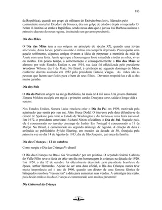 183
da República), quando um grupo de militares do Exército brasileiro, liderados pelo
comandante marechal Deodoro da Fonseca, deu um golpe de estado e depôs o imperador D.
Pedro II. Institui-se então a República, sendo nessa data que o jurista Rui Barbosa assinou o
primeiro decreto do novo regime, instituindo um governo provisório.
Dia das Mães
O Dia das Mães tem a sua origem no princípio do século XX, quando uma jovem
americana, Anna Jarvis, perdeu sua mãe e entrou em completa depressão. Preocupadas com
aquele sofrimento, algumas amigas tiveram a idéia de perpetuar a memória da mãe de
Annie com uma festa. Annie quis que a homenagem fosse estendida a todas as mães, vivas
ou mortas. Em pouco tempo, a comemoração e consequentemente o Dia das Mães se
alastrou por todo Estados Unidos e, em 1914, sua data foi oficializada pelo presidente
Woodrow Wilson: dia 9 de Maio. No Brasil, é celebrado no segundo domingo de Maio,
conforme decreto assinado em 1932 pelo presidente Getúlio Vargas. As mães são as
pessoas que fazem sacrifícios para o bem de seus filhos. Devemos respeitá-las e dá a elas
muito carinho.
Dia dos Pais
O Dia do Pai tem origem na antiga Babilônia, há mais de 4 mil anos. Um jovem chamado
Elmesu Moldou esculpiu em argila o primeiro cartão. Desejava sorte, saúde e longa vida a
seu pai.
Nos Estados Unidos, Sonora Luise resolveu criar o Dia do Pai em 1909, motivada pela
admiração que sentia por seu pai, John Bruce Dodd. O interesse pela data difundiu-se da
cidade de Spokane para todo o Estado de Washington e daí tornou-se uma festa nacional.
Em 1972, o presidente americano Richard Nixon oficializou o Dia do Pai. Naquele país,
ele é comemorado no terceiro domingo de Junho. Em Portugal é comemorado a 19 de
Março. No Brasil, é comemorado no segundo domingo de Agosto. A criação da data é
atribuída ao publicitário Sylvio Bhering, em meados da década de 50, festejada pela
primeira vez no dia 14 de Agosto de 1953, dia de São Joaquim, patriarca da família.
Dia das Crianças – 12 de outubro
Como surgiu o Dia das CriançasNo Brasil
O Dia das Crianças no Brasil foi "inventado" por um político. O deputado federal Galdino
do Valle Filho teve a ideia de criar um dia em homenagem às crianças na década de 1920.
Em 1924, o dia 12 de outubro foi oficialmente decretado pelo presidente brasileiro da
época, Arthur Bernardes. Apesar de ser uma data oficial, o Dia das Crianças nunca teve
muita importância até o ano de 1960, quando um diretor de uma famosa fábrica de
brinquedos resolveu "ressuscitar" a data para aumentar suas vendas. A estratégia deu certo,
pois desde então o dia das Crianças é comemorado com muitos presentes!
Dia Universal da Criança
 