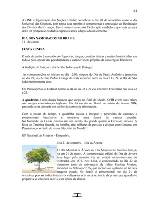 184
A ONU (Organização das Nações Unidas) reconhece o dia 20 de novembro como o dia
Universal das Crianças, pois nessa data também é comemorada a aprovação da Declaração
dos Direitos das Crianças. Entre outras coisas, esta Declaração estabelece que toda criança
deve ter proteção e cuidados especiais antes e depois do nascimento.
DIA DOS NAMORADOS NO BRASIL
11 de Junho
FESTA JUNINA
O mês de junho é marcado por fogueiras, danças, comidas típicas e muitas bandeirinhas em
todo o país, apesar das peculiaridades e características próprias de cada região brasileira.
A tradição de festejar o dia de São João veio de Portugal.
As comemorações se iniciam no dia 12/06, véspera do Dia de Santo Antônio e terminam
no dia 29, dia de São Pedro. O auge da festa acontece entre os dias 23 e 24, o Dia de São
João propriamente dito.
Em Parauapebas, o Festival Junino se dá do dia 25 a 29 e o Encontro Folclórico nos dias 22
e 23.
A quadrilha é uma dança francesa que surgiu no final do século XVIII e tem suas raízes
nas antigas contradanças inglesas. Ela foi trazida ao Brasil no início do século XIX,
passando a ser dançada nos salões da corte e da aristocracia.
Com o passar do tempo, a quadrilha passou a integrar o repertório de cantores e
compositores brasileiros e tornou-se uma dança de caráter popular.
No Nordeste, as Festas Juninas são um evento tão grande quanto o Carnaval carioca. A
festa de Campina Grande, na Paraíba, atrai milhares de pessoas e disputa com Caruaru, em
Pernambuco, o título de maior São João do Mundo!!!
GP Nacional do Minério – Dezembro.
Dia 21 de setembro – Dia da Árvore
O Dia Mundial da Árvore ou Dia Mundial da Floresta festeja-
se em 21 de março. A comemoração oficial do Dia da Árvore
teve lugar pela primeira vez no estado norte-americano do
Nebraska, em 1872. Nos EUA, é comemorado no dia 22 de
setembro junto do aniversário de Julius Sterling Morton,
morador da Nebrasca/EUA, que incentivou o plantio de árvores
naquele estado. No Brasil é comemorado no dia 21 de
setembro, pois os índios brasileiros cultuavam as árvores no início da primavera, quando se
preparava o solo para cultivo e na época de chuvas.
 