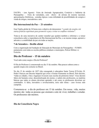 185
FACIPA – (em Agosto) Feira da Amizade Agropecuária, Comércio e Indústria de
Parauapebas - Feira de variedades, com shows de artistas de renome nacional,
apresentações folclóricas, comidas típicas e uma infinidade de possibilidades de compra e
venda de artigos, mercadorias e arte.
Dia Internacional da Paz – 21 setembro
Esta Vigília global de 24 horas tem o objetivo de demonstrar: “o poder da oração e de
outras práticas espirituais para promover a paz e evitar os conflitos violentos”.
Trata-se de uma iniciativa de caráter mundial que ajudará também a informar e a tomar
consciência sobre a importância do Dia Internacional da Paz, e ao mesmo tempo, apoiará o
advento e a estabilidade da paz em todas as nações.
7 de Setembro – Desfile oficial
Com a organização da Fundação de Educação do Município de Parauapebas – FUMEP,
juntamente com todas as escolas públicas estaduais e municipais, Polícia Militar e o
Exército.
Dia do Professor – 15 de outubro
Você sabe como surgiu o Dia do Professor?
O Dia do Professor é comemorado no dia 15 de outubro. Mas poucos sabem como e
quando surgiu este costume no Brasil.
No dia 15 de outubro de 1827 (dia consagrado à educadora Santa Tereza D’Ávila), D.
Pedro I baixou um Decreto Imperial que criou o Ensino Elementar no Brasil. Pelo decreto,
“todas as cidades, vilas e lugarejos tivessem suas escolas de primeiras letras”. Esse decreto
falava de bastante coisa: descentralização do ensino, o salário dos professores, as matérias
básicas que todos os alunos deveriam aprender e até como os professores deveriam ser
contratados. A ideia, inovadora e revolucionária, teria sido ótima - caso tivesse sido
cumprida.
Comemora-se o dia do professor em 15 de outubro. Em nossa vida, muitos
mestres são todas as pessoas que ensinam a arte de viver, trabalhar e estudar.
Os professores são mestres.
Dia da Consciência Negra
 