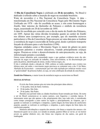 186
O Dia da Consciência Negra é celebrado em 20 de novembro. No Brasil é
dedicado à reflexão sobre a inserção do negro na sociedade brasileira.
Vinte de novembro é o Dia Nacional da Consciência Negra. A data -
transformada em Dia Nacional da Consciência Negra pelo Movimento Negro
Unificado em 1978 - não foi escolhida ao acaso, e sim como homenagem a
Zumbi, líder máximo do Quilombo de Palmares e símbolo da resistência
negra, assassinado em 20 de novembro de 1695.
A data foi escolhida por coincidir com o dia da morte de Zumbi dos Palmares,
em 1695. Apesar das várias dúvidas levantadas quanto ao caráter de Zumbi
nos últimos anos (comprovou-se, por exemplo, que ele mantinha escravos
particulares) o Dia da Consciência Negra procura ser uma data para se lembrar
a resistência do negro à escravidão de forma geral, desde o primeiro transporte
forçado de africanos para o solo brasileiro (1594).
Algumas entidades como o Movimento Negro (o maior do gênero no país)
organizam palestras e eventos educativos, visando principalmente crianças
negras. Procura-se evitar o desenvolvimento do auto-preconceito, ou seja, da
inferiorização perante a sociedade.
Outros temas debatidos pela comunidade negra e que ganham evidência neste dia são:
inserção do negro no mercado de trabalho, cotas universitárias, se há discriminação por
parte da polícia, identificação de etnias, moda e beleza negra, etc.
O dia é celebrado desde a década de 1960, embora só tenha ampliado seus eventos nos
últimos anos; até então, o movimento negro precisava se contentar com o dia 13 de Maio,
Abolição da Escravatura – comemoração que tem sido rejeitada por enfatizar muitas vezes
a "generosidade" da princesa Isabel, ou seja, ser uma celebração da atitude de uma branca.
Zumbi dos Palmares, o maior ícone da resistência negra ao escravismo no Brasil.
FESTAS JUNINAS
O ciclo das festas juninas gira em torno das principais datas abaixo:
 13 de junho, festa de Santo Antônio;
 24 de junho, São João;
 29 de junho, São Pedro.
Durante esse período todas as cidades brasileiras ficam tomadas por festas. De norte
a sul do Brasil comemora-se os santos juninos, com fogueiras e comidas típicas. É
interessante notar que não apenas o dia, propriamente dito, mas todo mês, é considerado
como tempo consagrado a estes santos na região e, principalmente, às vésperas, que é
quando se realizam os sortilégios e simpatias, a parte mágica da festa típica do catolicismo
popular, quando se realizam os sortilégios e simpatias, a parte mágica da festa típica do
catolicismo popular.
Inúmeras adivinhações a respeito dos amores e do futuro a respeito dos amores e do
futuro(com quem vai se casar, se é amado ou amada, quantos filhos se vai ter, se vai morrer
jovem ou ganhar dinheiro etc), são festas nas vésperas do dia santos, em geral de
madrugada.
 