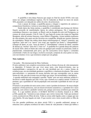 187
QUADRILHA
A quadrilha é uma dança francesa que surgiu no final do século XVIII e tem suas
raízes nas antigas contradanças inglesas. Ela foi traduzida ao Brasil no inicio do século
XIX, passando a ser dançada nos salões da corte e da aristocracia.
Com o passar do tempo, a quadrilha passou a integrar o repertório de cantores e
compositores brasileiros e tornou-se uma dança de caráter popular.
Sendo típica das festas juninas, a quadrilha é considerada uma herança do folclore
francês acrescido de manifestações típicas da cultura portuguesa. Ela é inspirada na
contradança francesa e sua origem, no Brasil, está na chegada da corte real Portuguesa, no
começo do século passado. Com D. João VI, que fugia do avanço das tropas de Napoleão
Bonaparte, além de artistas franceses, como Debret e Rugendas, vieram também modismos
da vida europeia, dos quais um dos favoritos era a quadrilha, dirigida por mestres franceses
da contradança. Muitas das ordens desta dança transformaram-se “anarriê” (enarriére, que
significas “para trás”) ou “anava” (em avant, que significa”em frente”), “changedidame”
(changer de damé, ou seja, “troca de dama”), “chemadidame” (chemin de dame, caminho
de damas) ou “otrefua” autre fois”),”outa vez”. A quadrilha foi a grande dança dos palácios
do século XIX e abria os bailes das cortes em qualquer país europeu ou americano, tendo se
popularizado, reinterpretada pelo povo, que lhe acrescentou novas figuras e comandos
constituindo o baile em sua longa e exclusiva execução, composta de cinco partes ou mais,
com movimentos vivos e que terminava sempre por um galope.
Meio Ambiente
5 de junho – Dia internacional do Meio Ambiente.
O meio ambiente é um complexo ecossistema onde as formas diversas de vida mutuamente
se dependem. O homem tem que viver nesse meio, criar desenvolvimento, mas na
responsabilidade e perspectiva de que ele está decidindo por ele e outras formas de
existência que, em sua totalidade garantem o equilíbrio e a harmonia do planeta. Não somos
auto-suficientes e a autonomia de nossas decisões tem que corresponder com as outras
formas de vida, que não tiveram esse privilégio que temos: da racionalidade e inteligência.
A questão ambiental está conjugada a questão “Saúde” pois um meio ambiente saudável e
favorável a saúde daqueles que nele vivem, seja o homem ou a espécie animal. Conclui-se,
portanto, que a qualidade de vida da população está associada à qualidade do meio em que
esta vive.
O homem é um produto do meio assim como o meio é produto do homem. Se nessa relação
perpetuar a forma perniciosa, sem um desenvolvimento sustentável, e o perdedor for o meio
ambiente, com certeza o perdedor seremos nós, porque será nossa existência que estará em
risco. É o que também adverte o CACIQUE SEATLE in (Emília Amaral et al. 2000,
p.520), quando diz: “ensinem as suas crianças: que a terra é nossa mãe. Tudo que acontecer
a terra, acontecerá aos filhos da terra. Todas as coisas estão ligadas como o sangue que une
uma família. Há uma ligação em tudo. O que ocorrer com a terra recairá sobre os filho da
terra”
Um dos grandes problemas em pleno século XXI é a questão ambiental, porque se
relaciona com a própria existência de toda a forma de vida presente e futura que habita o
 