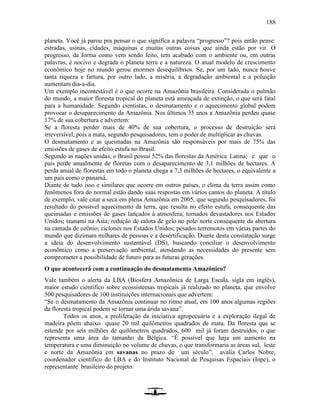 188
planeta. Você já parou pra pensar o que significa a palavra “progresso”? pois então pense:
estradas, usinas, cidades, máquinas e muitas outras coisas que ainda estão por vir. O
progresso, da forma como vem sendo feito, tem acabado com o ambiente ou, em outras
palavras, é nocivo e degrada o planeta terra e a natureza. O atual modelo de crescimento
econômico hoje no mundo gerou enormes desequilíbrios. Se, por um lado, nunca houve
tanta riqueza e fartura, por outro lado, a miséria, a degradação ambiental e a poluição
aumentam dia-a-dia.
Um exemplo incontestável é o que ocorre na Amazônia brasileira. Considerada o pulmão
do mundo, a maior floresta tropical do planeta está ameaçada de extinção, o que será fatal
para a humanidade. Segundo cientistas, o desmatamento e o aquecimento global podem
provocar o desaparecimento da Amazônia. Nos últimos 35 anos a Amazônia perdeu quase
17% de sua cobertura e advertem:
Se a floresta perder mais de 40% de sua cobertura, o processo de destruição será
irreversível, pois a mata, segundo pesquisadores, tem o poder de multiplicar as chuvas.
O desmatamento e as queimadas na Amazônia são responsáveis por mais de 75% das
emissões de gases de efeito estufa no Brasil.
Segundo as nações unidas, o Brasil possui 52% das florestas da América Latina; e que o
país perde anualmente de floretas com o desaparecimento de 3,1 milhões de hectares. A
perda anual de florestas em todo o planeta chega a 7,3 milhões de hectares, o equivalente a
um país como o panamá.
Diante de tudo isso e similares que ocorre em outros países, o clima da terra assim como
fenômenos fora do normal estão dando suas respostas em vários cantos do planeta. A título
de exemplo, vale citar a seca em plena Amazônia em 2005, que segundo pesquisadores, foi
resultado do possível aquecimento da terra, que resulta no efeito estufa, consequente das
queimadas e emissões de gases lançados à atmosfera; tornados devastadores nos Estados
Unidos; tsunami na Ásia; redução de calota de gelo no polo norte consequente da abertura
na camada de ozônio; ciclones nos Estados Unidos; pesados terremotos em várias partes do
mundo que dizimam milhares de pessoas e a desertificação. Diante desta constatação surge
a ideia do desenvolvimento sustentável (DS), buscando conciliar o desenvolvimento
econômico como a preservação ambiental, atendendo as necessidades do presente sem
comprometer a possibilidade de futuro para as futuras gerações.
O que acontecerá com a continuação do desmatamento Amazônico?
Vale também o alerta da LBA (Biosfera Amazônica de Larga Escala, sigla em inglês),
maior estudo científico sobre ecossistemas tropicais já realizado no planeta, que envolve
500 pesquisadores de 100 instituições internacionais que advertem:
“Se o desmatamento da Amazônia continuar no ritmo atual, em 100 anos algumas regiões
da floresta tropical podem se tornar uma árida savana”.
Todos os anos, a proliferação da iniciativa agropecuária e a exploração ilegal de
madeira põem abaixo quase 20 mil quilômetros quadrados de mata. Da floresta que se
estende por seis milhões de quilômetros quadrados, 600 mil já foram destruídos, o que
representa uma área do tamanho da Bélgica. “É possível que haja um aumento na
temperatura e uma diminuição no volume de chuvas, o que transformaria as áreas sul, leste
e norte da Amazônia em savanas no prazo de um século”, avalia Carlos Nobre,
coordenador científico do LBA e do Instituto Nacional de Pesquisas Espaciais (Inpe), o
representante brasileiro do projeto.
 