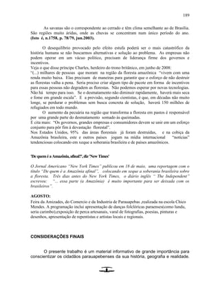 189
As savanas são o correspondente ao cerrado e têm clima semelhante ao de Brasília.
São regiões muito áridas, onde as chuvas se concentram num único período do ano.
(Isto é, n.1758, p. 78/79, jun.2003).
O desequilíbrio provocado pelo efeito estufa poderá ser o mais catastrófico da
história humana se não buscarmos alternativas e solução ao problema. As empresas não
podem operar em um vácuo político, precisam de liderança firme dos governos e
incentivos.
Veja o que disse príncipe Charles, herdeiro do trono britânico, em junho de 2008:
“(...) milhares de pessoas que moram na região da floresta amazônica “vivem com uma
renda muito baixa. Elas precisam de maneiras para garantir que o esforço de não destruir
as florestas valha a pena. Seria preciso criar algum tipo de pacote em forma de incentivos
para essas pessoas não degradem as florestas. Não podemos esperar por novas tecnologias.
Não há tempo para isso. Se o desmatamento não diminuir rapidamente, haverá mais seca
e fome em grande escala”. E a previsão, segundo cientistas, é que, em décadas não muito
longe, se perdurar o problemas sem busca concreta de solução, haverá 150 milhões de
refugiados em todo mundo.
O aumento da pecuária na região que transforma a floresta em pastos é responsável
por uma grande parte do desmatamento somado às queimadas.
E cita mais: “Os governos, grandes empresas e consumidores devem se unir em um esforço
conjunto para pôr fim à devastação florestal”.
Nos Estados Unidos, 95% das áreas florestais já foram destruídas, e na cobiça da
Amazônia brasileira, este e outros países jogam na mídia internacional “notícias”
tendenciosas colocando em xeque a soberania brasileira e de países amazônicos.
'DequeméaAmazônia,afinal?',diz'NewTimes'
O Jornal Americano “New York Times” publicou em 18 de maio, uma reportagem com o
título “De quem é a Amazônia afinal”, colocando em xeque a soberania brasileira sobre
a floresta. Três dias antes do New York Times, o diário inglês “ The Independent”
escreveu: “... essa parte (a Amazônia) é muito importante para ser deixada com os
brasileiros”.
AGOSTO:
Feira da Amizades, do Comercio e da Industria de Parauapebas ,realizada na escola Chico
Mendes. A programação inclui apresentação de danças folclóricas paraenses(como lundu,
seria carimbo),exposição de perca artesanais, varal de fotografias, poesias, pinturas e
desenhos, apresentação de repentistas e artistas locais e regionais.
CONSIDERAÇÕES FINAIS
O presente trabalho é um material informativo de grande importância para
conscientizar os cidadãos parauapebenses da sua história, geografia e realidade.
 