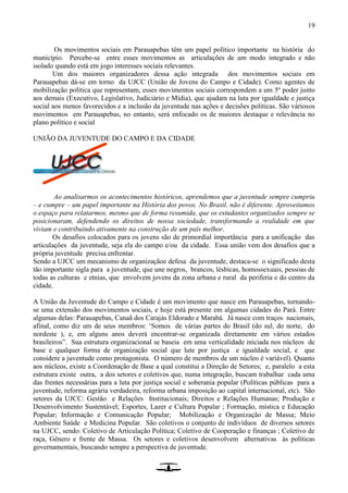19
Os movimentos sociais em Parauapebas têm um papel político importante na história do
município. Percebe-se entre esses movimentos as articulações de um modo integrado e não
isolado quando está em jogo interesses sociais relevantes.
Um dos maiores organizadores dessa ação integrada dos movimentos sociais em
Parauapebas dá-se em torno da UJCC (União de Jovens do Campo e Cidade). Como agentes de
mobilização política que representam, esses movimentos sociais correspondem a um 5º poder junto
aos demais (Executivo, Legislativo, Judiciário e Mídia), que ajudam na luta por igualdade e justiça
social aos menos favorecidos e a inclusão da juventude nas ações e decisões políticas. São váriosos
movimentos em Parauapebas, no entanto, será enfocado os de maiores destaque e relevância no
plano político e social
UNIÃO DA JUVENTUDE DO CAMPO E DA CIDADE
Ao analisarmos os acontecimentos históricos, aprendemos que a juventude sempre cumpriu
– e cumpre – um papel importante na História dos povos. No Brasil, não é diferente. Aproveitamos
o espaço para relatarmos, mesmo que de forma resumida, que os estudantes organizados sempre se
posicionaram, defendendo os direitos de nossa sociedade, transformando a realidade em que
viviam e contribuindo ativamente na construção de um país melhor.
Os desafios colocados para os jovens são de primordial importância para a unificação das
articulações da juventude, seja ela do campo e/ou da cidade. Essa união vem dos desafios que a
própria juventude precisa enfrentar.
Sendo a UJCC um mecanismo de organizaçãoe defesa da juventude, destaca-se o significado desta
tão importante sigla para a juventude, que une negros, brancos, lésbicas, homossexuais, pessoas de
todas as culturas e etnias, que envolvem jovens da zona urbana e rural da periferia e do centro da
cidade.
A União da Juventude do Campo e Cidade é um movimento que nasce em Parauapebas, tornando-
se uma extensão dos movimentos sociais, e hoje está presente em algumas cidades do Pará. Entre
algumas delas: Parauapebas, Canaã dos Carajás Eldorado e Marabá. Já nasce com traços nacionais,
afinal, como diz um de seus membros: ‘Somos de várias partes do Brasil (do sul, do norte, do
nordeste ), e, em alguns anos deverá encontrar-se organizada diretamente em vários estados
brasileiros”. Sua estrutura organizacional se baseia em uma verticalidade iniciada nos núcleos de
base e qualquer forma de organização social que lute por justiça e igualdade social, e que
considere a juventude como protagonista. O número de membros de um núcleo é variável). Quanto
aos núcleos, existe a Coordenação de Base a qual constitui a Direção de Setores; e, paralelo a esta
estrutura existe outra, a dos setores e coletivos que, numa integração, buscam trabalhar cada uma
das frentes necessárias para a luta por justiça social e soberania popular (Políticas públicas para a
juventude, reforma agrária verdadeira, reforma urbana imposição ao capital internacional, etc). São
setores da UJCC: Gestão e Relações Institucionais; Direitos e Relações Humanas; Produção e
Desenvolvimento Sustentável; Esportes, Lazer e Cultura Popular ; Formação, mística e Educação
Popular; Informação e Comunicação Popular; Mobilização e Organização de Massa; Meio
Ambiente Saúde e Medicina Popular. São coletivos o conjunto de indivíduos de diversos setores
na UJCC, sendo: Coletivo de Articulação Política; Coletivo de Cooperação e finanças ; Coletivo de
raça, Gênero e frente de Massa. Os setores e coletivos desenvolvem alternativas às políticas
governamentais, buscando sempre a perspectiva de juventude.
 