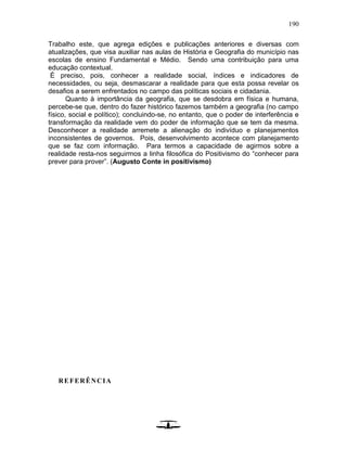 190
Trabalho este, que agrega edições e publicações anteriores e diversas com
atualizações, que visa auxiliar nas aulas de História e Geografia do município nas
escolas de ensino Fundamental e Médio. Sendo uma contribuição para uma
educação contextual.
É preciso, pois, conhecer a realidade social, índices e indicadores de
necessidades, ou seja, desmascarar a realidade para que esta possa revelar os
desafios a serem enfrentados no campo das políticas sociais e cidadania.
Quanto à importância da geografia, que se desdobra em física e humana,
percebe-se que, dentro do fazer histórico fazemos também a geografia (no campo
físico, social e político); concluindo-se, no entanto, que o poder de interferência e
transformação da realidade vem do poder de informação que se tem da mesma.
Desconhecer a realidade arremete a alienação do indivíduo e planejamentos
inconsistentes de governos. Pois, desenvolvimento acontece com planejamento
que se faz com informação. Para termos a capacidade de agirmos sobre a
realidade resta-nos seguirmos a linha filosófica do Positivismo do “conhecer para
prever para prover”. (Augusto Conte in positivismo)
REFERÊNCIA
 