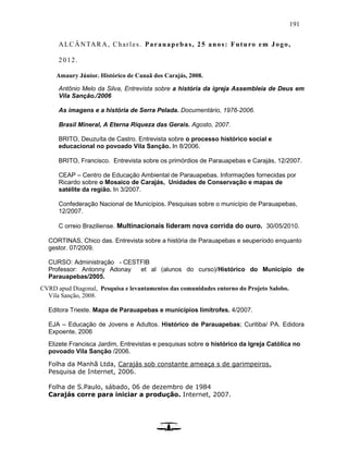 191
ALCÂNTARA, Charles. Parauapebas, 25 anos: Futuro em Jogo,
2012.
Amaury Júnior. Histórico de Canaã dos Carajás, 2008.
Antônio Melo da Silva, Entrevista sobre a história da igreja Assembleia de Deus em
Vila Sanção./2006
As imagens e a história de Serra Pelada. Documentário, 1976-2006.
Brasil Mineral, A Eterna Riqueza das Gerais. Agosto, 2007.
BRITO, Deuzuíta de Castro. Entrevista sobre o processo histórico social e
educacional no povoado Vila Sanção. In 8/2006.
BRITO, Francisco. Entrevista sobre os primórdios de Parauapebas e Carajás, 12/2007.
CEAP – Centro de Educação Ambiental de Parauapebas. Informações fornecidas por
Ricardo sobre o Mosaico de Carajás, Unidades de Conservação e mapas de
satélite da região. In 3/2007.
Confederação Nacional de Municípios. Pesquisas sobre o município de Parauapebas,
12/2007.
C orreio Braziliense. Multinacionais lideram nova corrida do ouro. 30/05/2010.
CORTINAS, Chico das. Entrevista sobre a história de Parauapebas e seuperíodo enquanto
gestor. 07/2009.
CURSO: Administração - CESTFIB
Professor: Antonny Adonay et al (alunos do curso)/Histórico do Município de
Parauapebas/2005.
CVRD apud Diagonal, Pesquisa e levantamentos das comunidades entorno do Projeto Salobo.
Vila Sanção, 2008.
Editora Trieste. Mapa de Parauapebas e municípios limítrofes. 4/2007.
EJA – Educação de Jovens e Adultos. Histórico de Parauapebas; Curitiba/ PA. Edidora
Expoente, 2006
Elizete Francisca Jardim, Entrevistas e pesquisas sobre o histórico da Igreja Católica no
povoado Vila Sanção /2006.
Folha da Manhã Ltda, Carajás sob constante ameaça s de garimpeiros.
Pesquisa de Internet, 2006.
Folha de S.Paulo, sábado, 06 de dezembro de 1984
Carajás corre para iniciar a produção. Internet, 2007.
 