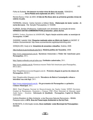 192
Folha do Sudeste. Um tesouro na maior mina de ferro do mundo. 15/04/2010.
........................, Serra Pelada será explorada em 2013. 15/05/2010.
Revista Época, 8 Set. de 2003. A Vale do Rio Doce abre as primeiras grandes minas de
cobres no país.
FERREIRA, Antonio Carlos Carneiro e Adilson Motta. Elaboração do texto: Lenda – A
curva da Loura. Vila Sanção/ Parauapebas, In 10/2006.
FLORIZA, Simões (Professora). Colaboração com atividades de produção de textos
VERSOS E DATAS COMEMORATIVAS produzidos pelos alunos.
GOMES, Teodoro. Presidente da ASSIDPAPR, Papel e função social da entida no município de
Parauapebas. 11/2007.
GIANNINI, Isabelle Vidal. Pesquisa realizada sobre os Xikrin do Cateté em 04/2007. E
Instituto Socioambiental: http://www.socioambiental.org/pib/epi/xikrin/ling.shtm
GONÇALVES, Suely et al. Amazônia de encantos e desafios. Goiânia, 2006.
http://cultura.to.gov/conteudo.php?id=3. História política de Tocantins, 2008.
http://www.carajasojornal.com.br. Karatecas trouxeram o Título Sul Americano para
Parauapebas. 2011.
http://lepam.webnode.com.pt/sobre-nos. Entidades cadastradas, 2011.
http://www.zedudu.com.br. Karatecas trazem Título Sul-Americano para Parauapebas,
09/11/2011.
http://blogdofrancescocosta.blogspot.com.br. Protestos chegam às portas da câmara de
Parauapebas. 11/2011.
http://blogdowaldyr.blogspot.com.br. Moradores do Bairro Caetanópolis voltam a
interditar rua com fogo. 2011.
http://www.carajasojornal.com.br. Os governantes de Parauapebas e a primeira
Câmara Municipal. 2011.
IBGE/ Pnud (Programa Nacional de Desenvolvimento das Nações Unidas/ SEPOF (Secretaria
Estadual de Planejamento, Orçamento e Finanças/ PME (Plano Municipal de Educação (apud
André Santos – Jornalista. Informação de Qualidade: Parauapebas, Capital do Minério.
10/05/2008.
Instituto Brasileiro do Meio Ambiente e dos Recursos Naturais Renováveis – IBAMA.
Pesquisa sobre a APA: Área de Preservação Ambiental no Sul do Pará.
IN REVISTA, A informação revista, Dura realidade: Lixão Municipal de Parauapebas -
08/2008.
 