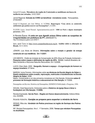 193
Jornal O Carajás. Moradores da região do Contestado se mobilizam em busca de
melhoria nas estradas. 10/02/2009.
Jornal Regional. Estrada da CVRD vai beneficiar moradores rurais. Parauapebas,
27/04/2007.
Jornal O Regional, por José Milton, in 12/2008). Reportagem “Uma alerta as catástrofes
ambientais que podem ocorrer em Parauapebas”, 12/2008.
FLÁVIO, Lúcio. Jornal Pessoal. Agenciaamazonia.com.br / IDH no Pará e alguns municípios
paraenses, 2008.
A Revista Época. A carta em que Agnelli avisou Dilma sobre as suspeitas de
irregularidades em prefeitura do PT. (09/05/2011).
http://revistaepoca.globo.com.9/05/11
Ipea, apud Terra in http://www.campanhaeducacao.org.br. Análise sobre a educação no
Brasil, 18/11/2010.
JÚNIOR, Luiz Alves de Oliveira. Informações sobre o monjolo e gerador de energia
construído em sua residência. Em 11/2007.
LEO BENTO, Chefe da Unidade de Conservação da APA (Área de Proteção Ambiental) –
Pesquisa sobre mapas e definições da região da APA. IBAMA: Instituto Brasileiro de
Meio Ambiente e Recursos Naturais Renováveis. Em 12/2006.
LUCCI, Elian Alabi, 2002. Geografia. Homem e espaço – A organização do homem no
espaço brasileiro. 6ª Série.
MARÇAl, Ivone Ferreira. Informações sobre as diretoras da Escola Alegria do Saber e
Dados estatísticos sobre evasão, reprovação, matrículas e transferências na Escola
Alegria do Saber, 2006
Nilson, Comerciante e um dos primeiros moradores em Vila Sanção. Entrevista sobre O
processo de formação histórico e educacional em Vila Sanção. In 7/2006.
Parauapebas em Revista. Histórico de Parauapebas; DOMINUS Publicidade e Pesquisas, 1994.
SOUSA, Oziel Nascimento. Entrevista sobre o Histórico da Igreja Deus é Amor e
fundaçãom em Vila Sanção. 11/2006.
Revista Expressão. Sul do Pará – Região em franco desenvolvimento. Editora Mídia
mix, 03/2008.
Ricardo Kotscho. Carajás se prepara para exportar o minério de ferro
ROSAS, Riba das. Vendedor de Pedras preciosas na região de Garimpo das Pedras.
03/2007
RP, Revista Parauapebas. Ano I, 1º Semestre, 2006. Temas que retratam Paraupebas
na atualidade.
 
