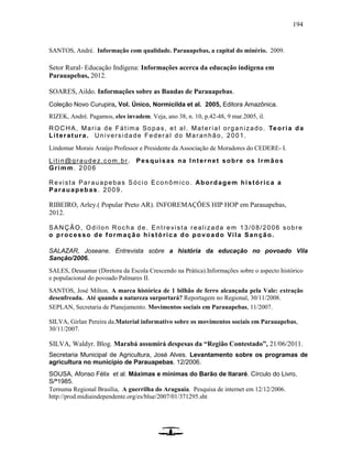 194
SANTOS, André. Informação com qualidade. Parauapebas, a capital do minério. 2009.
Setor Rural- Educação Indígena: Informações acerca da educação indígena em
Parauapebas, 2012.
SOARES, Aildo. Informações sobre as Bandas de Parauapebas.
Coleção Novo Curupira, Vol. Único, Normicilda et al. 2005, Editora Amazônica.
RIZEK, André. Pagamos, eles invadem. Veja, ano 38, n. 10, p.42-48, 9 mar.2005, il.
ROCHA, Maria de Fátima Sopas, et al. Material organizado. Teoria da
Literatura. Universidade Federal do Maranhão, 2001.
Lindomar Morais Araújo Professor e Presidente da Associação de Moradores do CEDERE- I.
Litin@graudez.com.br . Pesquisas na Internet sobre os Irmãos
Grimm. 2006
Revista Parauapebas Sócio Econômico. Abordagem histórica a
Parauapebas. 2009.
RIBEIRO, Arley.( Popular Preto AR). INFOREMAÇÕES HIP HOP em Parauapebas,
2012.
SANÇÃO, Odilon Rocha de. Entrevista realizada em 13/08/2006 sobre
o processo de formação histórica do povoado Vila Sanção.
SALAZAR, Joseane. Entrevista sobre a história da educação no povoado Vila
Sanção/2006.
SALES, Deusamar (Diretora da Escola Crescendo na Prática).Informações sobre o aspecto histórico
e populacional do povoado Palmares II.
SANTOS, José Milton. A marca histórica de 1 bilhão de ferro alcançada pela Vale: extração
desenfreada. Até quando a natureza surportará? Reportagem no Regional, 30/11/2008.
SEPLAN, Secretaria de Planejamento. Movimentos sociais em Parauapebas, 11/2007.
SILVA, Girlan Pereira da.Material informativo sobre os movimentos sociais em Parauapebas,
30/11/2007.
SILVA, Waldyr. Blog. Marabá assumirá despesas da “Região Contestado”, 21/06/2011.
Secretaria Municipal de Agricultura, José Alves. Levantamento sobre os programas de
agricultura no município de Parauapebas. 12/2006.
SOUSA, Afonso Félix et al. Máximas e mínimas do Barão de Itararé. Círculo do Livro,
S/ª1985.
Ternuma Regional Brasília, A guerrilha do Araguaia. Pesquisa de internet em 12/12/2006.
http://prod.midiaindependente.org/es/blue/2007/01/371295.sht
 