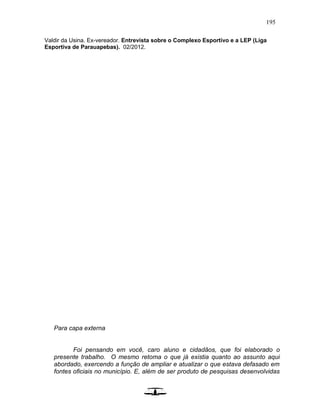 195
Valdir da Usina. Ex-vereador. Entrevista sobre o Complexo Esportivo e a LEP (Liga
Esportiva de Parauapebas). 02/2012.
Para capa externa
Foi pensando em você, caro aluno e cidadãos, que foi elaborado o
presente trabalho. O mesmo retoma o que já existia quanto ao assunto aqui
abordado, exercendo a função de ampliar e atualizar o que estava defasado em
fontes oficiais no município. E, além de ser produto de pesquisas desenvolvidas
 