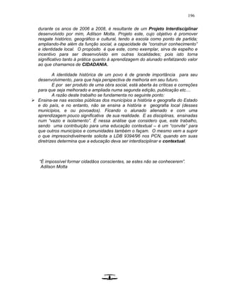 196
durante os anos de 2006 a 2008, é resultante de um Projeto Interdisciplinar
desenvolvido por mim, Adilson Motta. Projeto este, cujo objetivo é promover
resgate histórico, geográfico e cultural, tendo a escola como ponto de partida;
ampliando-lhe além da função social, a capacidade de “construir conhecimento”
e identidade local. O propósito é que este, como exemplar, sirva de espelho e
incentivo para ser desenvolvido em outras localidades; pois isto torna
significativo tanto à prática quanto à aprendizagem do alunado enfatizando valor
ao que chamamos de CIDADANIA.
A identidade histórica de um povo é de grande importância para seu
desenvolvimento, para que haja perspectiva de melhoria em seu futuro.
E por ser produto de uma obra social, está aberta às críticas e correções
para que seja melhorado e ampliada numa segunda edição, publicação etc....
A razão deste trabalho se fundamenta no seguinte ponto:
 Ensina-se nas escolas públicas dos municípios a história e geografia do Estado
e do país, e no entanto, não se ensina a história e geografia local (desses
municípios, e ou povoados). Ficando o alunado alienado e com uma
aprendizagem pouco significativa de sua realidade. E as disciplinas, ensinadas
num “vazio e isolamento”. É nessa análise que considero que, este trabalho,
sendo uma contribuição para uma educação contextual – é um “convite” para
que outros municípios e comunidades também o façam. O mesmo vem a suprir
o que imprescindivelmente solicita a LDB 9394/96 nos PCN, quando em suas
diretrizes determina que a educação deva ser interdisciplinar e contextual.
“É impossível formar cidadãos conscientes, se estes não se conhecerem”.
Adilson Motta
 