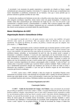 21
A juventude é um momento de grande expectativa e apreensão em relação ao futuro, regada
normalmente por uma postura inquieta e irreverente. É o espaço da vida em que se manifestam com
maior intensidade os problemas existenciais do ser humano, visto que é nesse período que as
pessoas realizam as grandes escolhas de suas vidas.
A maioria dos estudiosos do fenômeno jovem não o classifica como uma classe social, nem como
uma categoria sociológica específica, muito menos como um grupo homogêneo. A maioria dos
estudos relata duas características que unificariam um modo de ser e de viver do jovem e que
constituiriam a condição juvenil, a transitoriedade e o conflito. Mas é preciso resgatar uma idéia-
chave: a juventude é um setor em disputa. Justamente por ser o momento de definições, a questão
das classes sociais perpassa a juventude dando-lhe especificidades.
Bases Ideológicas da UJCC
Organização Social e Consciência Crítica
“(...) meu papel no mundo não é só o de quem constata o que ocorre, mas também o de quem
intervém como sujeito de ocorrências. Não sou apenas objeto da História, mas sou sujeito
igualmente. No mundo da História, da cultura, da política, constato não para me adaptar, mas
para mudar. (...)" Paulo Freire.
Ainda sobre organizações sociais, é preciso entender que as mesmas passam a existir a partir
das ‘causas’, onde pessoas entendem que o seu “papel no mundo não é só o de quem constata o que
ocorre, mas também o de quem intervém como sujeito de ocorrências”. Essas pessoas iniciam uma
militância [atuam, articulam, se movimentam] em prol da vida, da justiça social e passam a
disseminar a verdadeira cidadania. A teoria de uma organização, de um movimento social, vai
sendo elaborada no processo de sua construção, com o passar dos tempos. Quanto mais avançamos,
mais descobrimos a importância da elaboração teórica para reafirmar e iluminar os passos da
prática, por isso há momentos em que a teoria acentua mais os aspectos políticos da organização,
daí nasce à extrema importância de colocar a preocupação sobre o método, “o jeito de fazer”, no
entanto antes é necessário acreditar que é possível alterar a própria realidade. Nada é estático, por
isso é fundamental prestarmos atenção nas mudanças que devem ser feitas em todas as áreas e
dimensões que compõem a sociedade e é por isso que os desafios exigem de nós intervenções
concretas que levem às mudanças.
A UJCC, assim como o MST, defende a ideia da criação de Assembleia Popular como
instrumento de inclusão social e não-alienação da sociedade sobre o quadro de decisões políticas e
destino que estão dando ao país, como as privatizações e outros atos, que foram executados, como
se a sociedade brasileira não existisse. Defendem também uma educação sem alienação.
Estrutura Organizativa da UJCC
Construção Coletiva
A UJCC – União da Juventude do Campo e da Cidade é uma articulação da juventude
que acredita no equilíbrio social entre campo e cidade, e na igual distribuição de renda através das
políticas públicas voltadas, especialmente, para os que estão à margem social, propondo-se ainda
ser um movimento político-social que busca a justiça social e luta pelos direitos fundamentais do
Homem, em especial da juventude, ou seja, se movimenta em prol das causas sociais. A UJCC tem
idéias de massa [parte da sociedade menos favorecida] e procura articular entidades e outros
movimentos que trabalham a conscientização da juventude como protagonistas do meio em que
vivem e como ‘sujeitos’ de sua própria história. A União da Juventude do Campo e Cidade tem
 