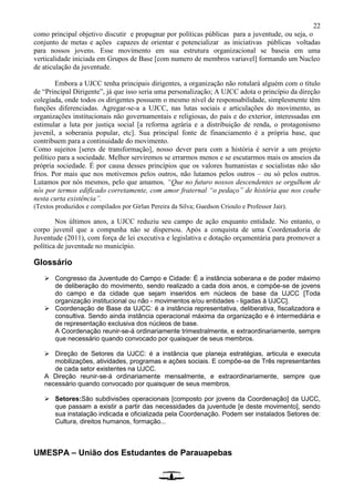 22
como principal objetivo discutir e propugnar por políticas públicas para a juventude, ou seja, o
conjunto de metas e ações capazes de orientar e potencializar as iniciativas públicas voltadas
para nossos jovens. Esse movimento em sua estrutura organizacional se baseia em uma
verticalidade iniciada em Grupos de Base [com numero de membros variavel] formando um Nucleo
de aticulação da juventude.
Embora a UJCC tenha principais dirigentes, a organização não rotulará alguém com o título
de “Principal Dirigente”, já que isso seria uma personalização; A UJCC adota o princípio da direção
colegiada, onde todos os dirigentes possuem o mesmo nível de responsabilidade, simplesmente têm
funções diferenciadas. Agregar-se-a a UJCC, nas lutas sociais e articulações do movimento, as
organizações institucionais não governamentais e religiosas, do país e do exterior, interessadas em
estimular a luta por justiça social [a reforma agrária e a distribuição de renda, o protagonismo
juvenil, a soberania popular, etc]. Sua principal fonte de financiamento é a própria base, que
contribuem para a continuidade do movimento.
Como sujeitos [seres de transformação], nosso dever para com a história é servir a um projeto
político para a sociedade. Melhor serviremos se errarmos menos e se escutarmos mais os anseios da
própria sociedade. É por causa desses princípios que os valores humanistas e socialistas não são
frios. Por mais que nos motivemos pelos outros, não lutamos pelos outros – ou só pelos outros.
Lutamos por nós mesmos, pelo que amamos. “Que no futuro nossos descendentes se orgulhem de
nós por termos edificado corretamente, com amor fraternal “o pedaço” de história que nos coube
nesta curta existência”.
(Textos produzidos e compilados por Girlan Pereira da Silva; Guedson Crioulo e Professor Jair).
Nos últimos anos, a UJCC reduziu seu campo de ação enquanto entidade. No entanto, o
corpo juvenil que a compunha não se dispersou. Após a conquista de uma Coordenadoria de
Juventude (2011), com força de lei executiva e legislativa e dotação orçamentária para promover a
política de juventude no município.
Glossário
 Congresso da Juventude do Campo e Cidade: É a instância soberana e de poder máximo
de deliberação do movimento, sendo realizado a cada dois anos, e compõe-se de jovens
do campo e da cidade que sejam inseridos em núcleos de base da UJCC [Toda
organização institucional ou não - movimentos e/ou entidades - ligadas à UJCC].
 Coordenação de Base da UJCC: é a instância representativa, deliberativa, fiscalizadora e
consultiva. Sendo ainda instância operacional máxima da organização e é intermediária e
de representação exclusiva dos núcleos de base.
A Coordenação reunir-se-á ordinariamente trimestralmente, e extraordinariamente, sempre
que necessário quando convocado por quaisquer de seus membros.
 Direção de Setores da UJCC: é a instância que planeja estratégias, articula e executa
mobilizações, atividades, programas e ações sociais. E compõe-se de Três representantes
de cada setor existentes na UJCC.
A Direção reunir-se-á ordinariamente mensalmente, e extraordinariamente, sempre que
necessário quando convocado por quaisquer de seus membros.
 Setores:São subdivisões operacionais [composto por jovens da Coordenação] da UJCC,
que passam a existir a partir das necessidades da juventude [e deste movimento], sendo
sua instalação indicada e oficializada pela Coordenação. Podem ser instalados Setores de:
Cultura, direitos humanos, formação...
UMESPA – União dos Estudantes de Parauapebas
 