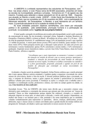 23
A UMESPA é a entidade representativa dos estudantes de Parauapebas, com
foco nas áreas urbana e rural. Possui cerca de 60.000 associados, presentes em todas
as escolas da municipalidade, públicas e privadas. Comemora em 11 de agosto seu dia
máximo. Fundada para defender a classe estudantil em 04 de abril de 1995. Expandiu
sua atuação se filiando a recém criada UGESP – União Geral dos Estudantes do Sul e
Sudeste do Pará, que se consolidou em 23 de novembro de 2005, com a participação de
lideranças estudantis de Parauapebas e Marabá, a qual representa em um território
maior, a juventude estudantil do sul e sudeste do estado do Pará.
As duas entidades possuem objetivos semelhantes, pois lutam por educação
pública e de qualidade, pela solidariedade, promoção humana e a participação da
juventude na sociedade como “sujeitos de sua própria história”.
O atual quadro carregado de problemas provocados pela desigualdade social e pelo aumento
da concentração de renda, faz da juventude a principal vitima. Segundo o Instituto Brasileiro de
Geografia e Estatística (IBGE), existem no Brasil, 48 milhões de jovens, entre 15 e 29 anos – 28%
do total da população brasileira. O analfabetismo atinge 3,8% da população juvenil o que significa
1,1 milhão de pessoas. A maior parte desses jovens (70%) está no nordeste, quase metade vive em
áreas rurais (43%). Outra pesquisa mostra que a educação é para poucos: de cada cem jovens que
terminaram o ensino fundamental, apenas 36,4% concluíram o ensino médio, e 3,6% terminaram a
graduação. Inspirada nesses lamentáveis dados, a jovem Ana Célia Viana Ramos, aluna da Escola
Paulo Fonteles, afirmou o seguinte:
“Acreditamos que o mais importante no momento é retomar o controle
da situação no sentido de discutir com os nossos gestores municipais e
estaduais a situação da precariedade do atual modelo de educação
existente na nossa região, reconhecer as falhas construídas no caminho e
ir a frete questionando, propondo, pensando e agindo em prol de um
modelo de educação que contemple as varias necessidades em
Parauapebas”.
Avaliando a função social da entidade Estudantil, Girlan Pereira enfatiza que a tarefa principal
não é mais apenas fabricar carteira estudantil, é também ajudar a organizar a juventude em vários
setores de convivência, dentro e fora da escola. É discutir políticas públicas para a juventude, ou
seja, o conjunto de diretrizes, metas e ações capazes de orientar e potencializar as iniciativas
públicas voltadas para nossa juventude. É fortalecer as ações e a relação com o trabalho entre a
entidade e a coordenação escolar, professores e alunos, isso tanto no campo quanto na cidade, ou
seja, Uma bandeira de luta unificada!.
Sociedade Jovem: “Nós da UMESPA não temos mais dúvida que e necessário criamos uma
alternativa para mudarmos a concepção das pessoas que pensam que elas precisam ser “massa de
manobra” [fazer ou falar simplesmente porque alguém lhe ordenou], exemplo e o modelo de
educação imposto no nosso país, só educa para o mercado, e muito mal, porque é dependente, ou
melhor não forma o ser humano para a vida, portando é de suma importância que as entidades
voltadas verdadeiramente para representar os oprimidos, idosos, crianças, adolescentes, jovens,
deficiente, raças e classes sócias se sintam convidados para o grande desafio de montar elabora um
programa de formação, atividades e ações que represente os nossos asseios de classe”.
MST - Movimento dos Trabalhadores Rurais Sem Terra
 