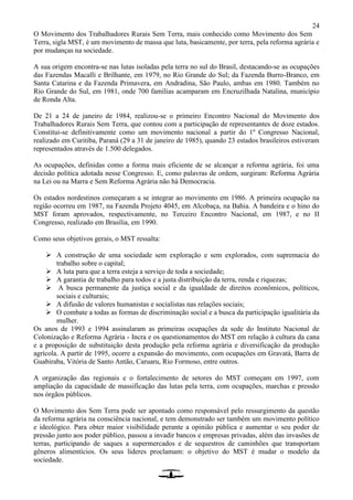 24
O Movimento dos Trabalhadores Rurais Sem Terra, mais conhecido como Movimento dos Sem
Terra, sigla MST, é um movimento de massa que luta, basicamente, por terra, pela reforma agrária e
por mudanças na sociedade.
A sua origem encontra-se nas lutas isoladas pela terra no sul do Brasil, destacando-se as ocupações
das Fazendas Macalli e Brilhante, em 1979, no Rio Grande do Sul; da Fazenda Burro-Branco, em
Santa Catarina e da Fazenda Primavera, em Andradina, São Paulo, ambas em 1980. Também no
Rio Grande do Sul, em 1981, onde 700 famílias acamparam em Encruzilhada Natalina, município
de Ronda Alta.
De 21 a 24 de janeiro de 1984, realizou-se o primeiro Encontro Nacional do Movimento dos
Trabalhadores Rurais Sem Terra, que contou com a participação de representantes de doze estados.
Constitui-se definitivamente como um movimento nacional a partir do 1º Congresso Nacional,
realizado em Curitiba, Paraná (29 a 31 de janeiro de 1985), quando 23 estados brasileiros estiveram
representados através de 1.500 delegados.
As ocupações, definidas como a forma mais eficiente de se alcançar a reforma agrária, foi uma
decisão política adotada nesse Congresso. E, como palavras de ordem, surgiram: Reforma Agrária
na Lei ou na Marra e Sem Reforma Agrária não há Democracia.
Os estados nordestinos começaram a se integrar ao movimento em 1986. A primeira ocupação na
região ocorreu em 1987, na Fazenda Projeto 4045, em Alcobaça, na Bahia. A bandeira e o hino do
MST foram aprovados, respectivamente, no Terceiro Encontro Nacional, em 1987, e no II
Congresso, realizado em Brasília, em 1990.
Como seus objetivos gerais, o MST ressalta:
 A construção de uma sociedade sem exploração e sem explorados, com supremacia do
trabalho sobre o capital;
 A luta para que a terra esteja a serviço de toda a sociedade;
 A garantia de trabalho para todos e a justa distribuição da terra, renda e riquezas;
 A busca permanente da justiça social e da igualdade de direitos econômicos, políticos,
sociais e culturais;
 A difusão de valores humanistas e socialistas nas relações sociais;
 O combate a todas as formas de discriminação social e a busca da participação igualitária da
mulher.
Os anos de 1993 e 1994 assinalaram as primeiras ocupações da sede do Instituto Nacional de
Colonização e Reforma Agrária - Incra e os questionamentos do MST em relação à cultura da cana
e a proposição de substituição desta produção pela reforma agrária e diversificação da produção
agrícola. A partir de 1995, ocorre a expansão do movimento, com ocupações em Gravatá, Barra de
Guabiraba, Vitória de Santo Antão, Caruaru, Rio Formoso, entre outros.
A organização das regionais e o fortalecimento de setores do MST começam em 1997, com
ampliação da capacidade de massificação das lutas pela terra, com ocupações, marchas e pressão
nos órgãos públicos.
O Movimento dos Sem Terra pode ser apontado como responsável pelo ressurgimento da questão
da reforma agrária na consciência nacional, e tem demonstrado ser também um movimento político
e ideológico. Para obter maior visibilidade perante a opinião pública e aumentar o seu poder de
pressão junto aos poder público, passou a invadir bancos e empresas privadas, além das invasões de
terras, participando de saques a supermercados e de sequestros de caminhões que transportam
gêneros alimentícios. Os seus líderes proclamam: o objetivo do MST é mudar o modelo da
sociedade.
 