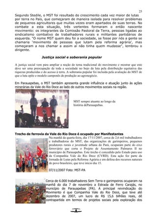 25
Segundo Stedile, o MST foi resultado do crescimento cada vez maior de lutas
por terra no País, que começaram de maneira isolada para resolver problemas
de pequenos agricultores que muitas vezes eram apartados de suas terras. No
combate a esta situação, três vertentes formaram o então nascente
movimento: os integrantes da Comissão Pastoral da Terra, pessoas ligadas ao
sindicalismo combativo de trabalhadores rurais e militantes partidários de
esquerda. "O nome MST quem deu foi a sociedade, se fosse por nós a gente se
chamaria ‘movimento de pessoas que lutam pela reforma agrária’, mas
começaram a nos chamar a assim aí não tinha quem mudasse", lembrou o
dirigente.
Justiça social e soberania popular
A justiça social vem para ampliar a noção do tema tradicional do movimento e mostrar que este
deve ser uma preocupação de toda a sociedade no bojo da luta pela distribuição equitativa das
riquezas produzidas e do acesso à terra. A soberania popular foi incluída pela avaliação do MST de
que a luta opõe o modelo camponês de produção ao agronegócio.
Em Parauapebas, o MST também apresenta grande influência e atuação junto às ações
minerárias da Vale do Rio Doce ao lado de outros movimentos sociais na região.
Trecho de ferrovia da Vale do Rio Doce é ocupado por Manifestantes
Na manhã da quarta-feira, dia 17/11/2007, cerca de 2,6 mil trabalhadores
e trabalhadoras do MST, das organizações de garimpeiros, pequenos
produtores rurais e juventude urbana do Pará, ocuparam parte do eixo
ferroviário que corta o Projeto de Assentamento Palmares II no
município de Parauapebas. Este trecho é concedido pelo Estado para uso
da Companhia Vale do Rio Doce (CVRD). Esta ação fez parte da
Jornada de Lutas pela Reforma Agrária e em defesa dos recursos naturais
do povo brasileiro, que teve início dia 15.
07/11/2007 Foto: MST-PA
Cerca de 6.000 trabalhadores Sem Terra e garimpeiros ocuparam na
manhã do dia 7 de novembro a Estrada de Ferro Carajás, no
município de Parauapebas (PA). A principal reivindicação do
Movimento é que Companhia Vale do Rio Doce, que teve até
dezembro de 2007, um lucro de R$ 15,6 bilhões reais, dê
contrapartida em termos de projetos sociais pela exploração dos
MST sempre atuante ao longo da
história deParauapebas.
 
